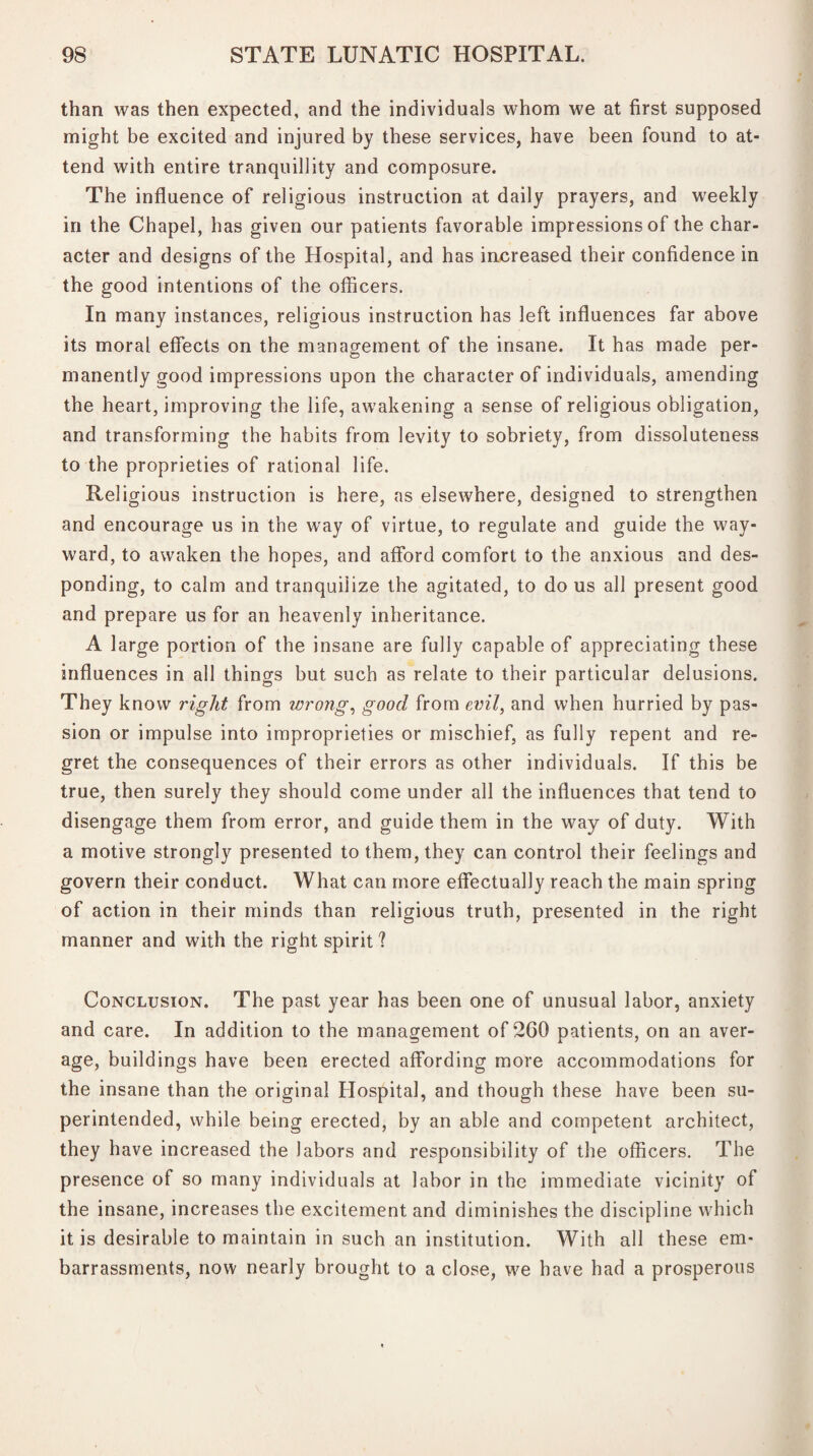 than was then expected, and the individuals whom we at first supposed might be excited and injured by these services, have been found to at¬ tend with entire tranquillity and composure. The influence of religious instruction at daily prayers, and weekly in the Chapel, has given our patients favorable impressions of the char¬ acter and designs of the Hospital, and has increased their confidence in the good intentions of the officers. In many instances, religious instruction has left influences far above its moral effects on the management of the insane. It has made per¬ manently good impressions upon the character of individuals, amending the heart, improving the life, awakening a sense of religious obligation, and transforming the habits from levity to sobriety, from dissoluteness to the proprieties of rational life. Religious instruction is here, as elsewhere, designed to strengthen and encourage us in the way of virtue, to regulate and guide the way¬ ward, to awaken the hopes, and afford comfort to the anxious and des¬ ponding, to calm and tranquilize the agitated, to do us all present good and prepare us for an heavenly inheritance. A large portion of the insane are fully capable of appreciating these influences in all things but such as relate to their particular delusions. They know right from wrong, good from evil, and when hurried by pas¬ sion or impulse into improprieties or mischief, as fully repent and re¬ gret the consequences of their errors as other individuals. If this be true, then surely they should come under all the influences that tend to disengage them from error, and guide them in the way of duty. With a motive strongly presented to them, they can control their feelings and govern their conduct. What can more effectually reach the main spring of action in their minds than religious truth, presented in the right manner and with the right spirit 1 Conclusion. The past year has been one of unusual labor, anxiety and care. In addition to the management of 2G0 patients, on an aver¬ age, buildings have been erected affording more accommodations for the insane than the original Hospital, and though these have been su¬ perintended, while being erected, by an able and competent architect, they have increased the labors and responsibility of the officers. The presence of so many individuals at labor in the immediate vicinity of the insane, increases the excitement and diminishes the discipline which it is desirable to maintain in such an institution. With all these em¬ barrassments, now nearly brought to a close, we have had a prosperous