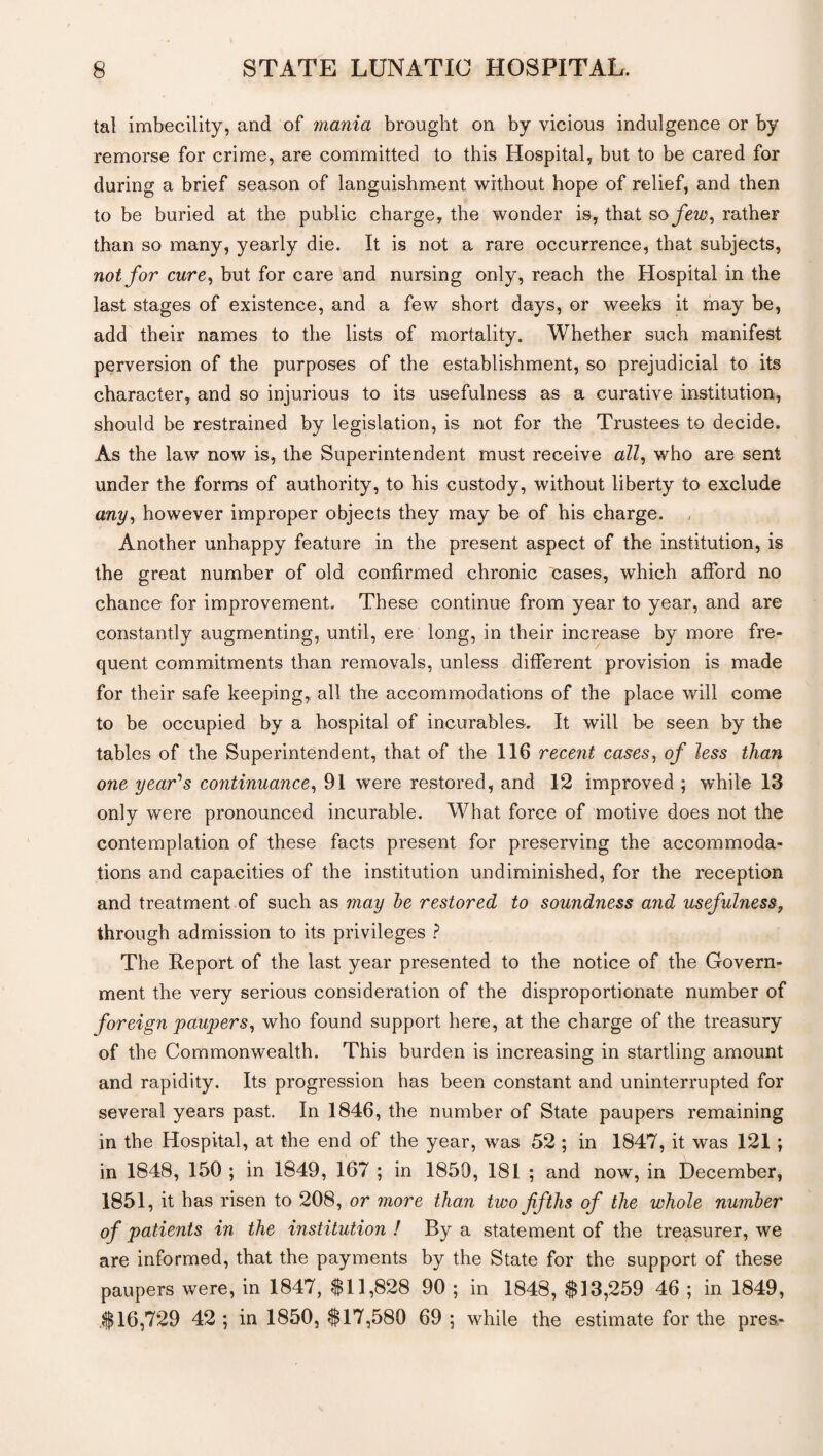 tal imbecility, and of mania brought on by vicious indulgence or by remorse for crime, are committed to this Hospital, but to be cared for during a brief season of languishment without hope of relief, and then to be buried at the public charge, the wonder is, that so few, rather than so many, yearly die. It is not a rare occurrence, that subjects, not for cure, but for care and nursing only, reach the Hospital in the last stages of existence, and a few short days, or weeks it may be, add their names to the lists of mortality. Whether such manifest perversion of the purposes of the establishment, so prejudicial to its character, and so injurious to its usefulness as a curative institution, should be restrained by legislation, is not for the Trustees to decide. As the law now is, the Superintendent must receive all, who are sent under the forms of authority, to his custody, without liberty to exclude any, however improper objects they may be of his charge. Another unhappy feature in the present aspect of the institution, is the great number of old confirmed chronic cases, which afford no chance for improvement. These continue from year to year, and are constantly augmenting, until, ere long, in their increase by more fre¬ quent commitments than removals, unless different provision is made for their safe keeping, all the accommodations of the place will come to be occupied by a hospital of incurables. It will be seen by the tables of the Superintendent, that of the 116 recent cases, of less than one year's continuance, 91 were restored, and 12 improved ; while 13 only were pronounced incurable. What force of motive does not the contemplation of these facts present for preserving the accommoda¬ tions and capacities of the institution undiminished, for the reception and treatment of such as may he restored to soundness and usefulness, through admission to its privileges ? The Report of the last year presented to the notice of the Govern¬ ment the very serious consideration of the disproportionate number of foreign paupers, who found support here, at the charge of the treasury of the Commonwealth. This burden is increasing in startling amount and rapidity. Its progression has been constant and uninterrupted for several years past. In 1846, the number of State paupers remaining in the Hospital, at the end of the year, was 52 ; in 1847, it was 121 ; in 1848, 150 ; in 1849, 167 ; in 1859, 181 ; and now, in December, 1851, it has risen to 208, or more than two fifths of the whole number of patients in the institution ! By a statement of the treasurer, we are informed, that the payments by the State for the support of these paupers were, in 1847, 811,828 90 ; in 1848, $13,259 46 ; in 1849, $16,729 42 ; in 1850, $17,580 69 ; while the estimate for the pres-