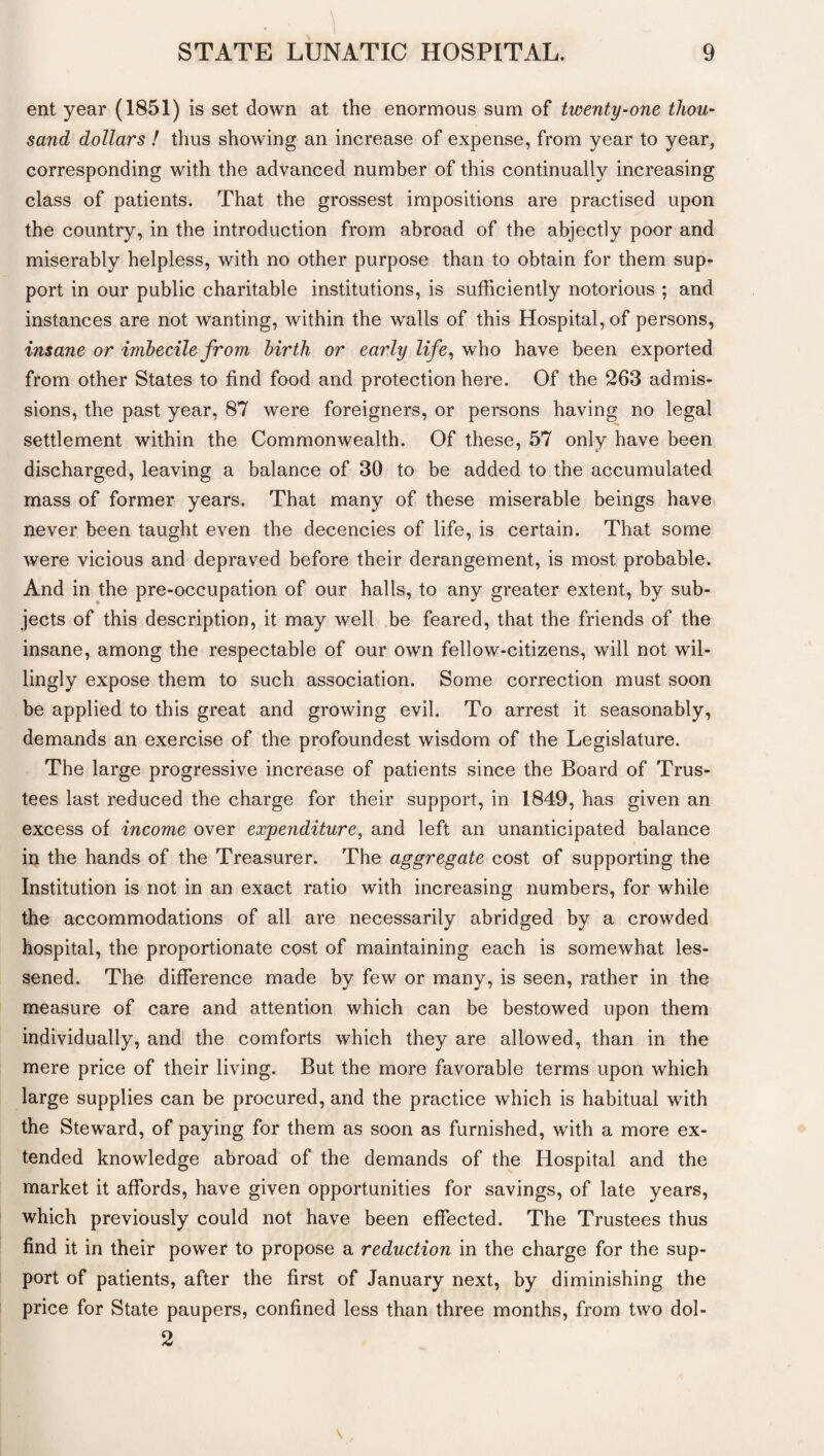 ent year (1851) is set down at the enormous sum of twenty-one thou¬ sand dollars ! thus showing an increase of expense, from year to year, corresponding with the advanced number of this continually increasing class of patients. That the grossest impositions are practised upon the country, in the introduction from abroad of the abjectly poor and miserably helpless, with no other purpose than to obtain for them sup¬ port in our public charitable institutions, is sufficiently notorious ; and instances are not wanting, within the walls of this Hospital, of persons, insane or imbecile from birth or early life, who have been exported from other States to find food and protection here. Of the 263 admis¬ sions, the past year, 87 were foreigners, or persons having no legal settlement within the Commonwealth. Of these, 57 only have been discharged, leaving a balance of 30 to be added to the accumulated mass of former years. That many of these miserable beings have never been taught even the decencies of life, is certain. That some were vicious and depraved before their derangement, is most probable. And in the pre-occupation of our halls, to any greater extent, by sub¬ jects of this description, it may well be feared, that the friends of the insane, among the respectable of our own fellow-citizens, will not wil¬ lingly expose them to such association. Some correction must soon be applied to this great and growing evil. To arrest it seasonably, demands an exercise of the profoundest wisdom of the Legislature. The large progressive increase of patients since the Board of Trus¬ tees last reduced the charge for their support, in 1849, has given an excess of income over expenditure, and left an unanticipated balance in the hands of the Treasurer. The aggregate cost of supporting the Institution is not in an exact ratio with increasing numbers, for while the accommodations of all are necessarily abridged by a crowded hospital, the proportionate cost of maintaining each is somewhat les¬ sened. The difference made by few or many, is seen, rather in the measure of care and attention which can be bestowed upon them individually, and the comforts which they are allowed, than in the mere price of their living. But the more favorable terms upon which large supplies can be procured, and the practice which is habitual with the Steward, of paying for them as soon as furnished, with a more ex¬ tended knowledge abroad of the demands of the Hospital and the market it affords, have given opportunities for savings, of late years, which previously could not have been effected. The Trustees thus find it in their power to propose a reduction in the charge for the sup¬ port of patients, after the first of January next, by diminishing the price for State paupers, confined less than three months, from two dol- 2