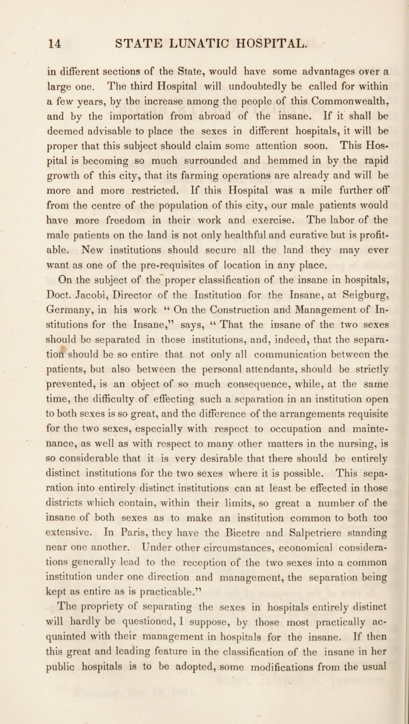 in different sections of the State, would have some advantages over a large one. The third Hospital will undoubtedly be called for within a few years, by the increase among the people of this Commonwealth, and by the importation from abroad of the insane. If it shall be deemed advisable to place the sexes in different hospitals, it will be proper that this subject should claim some attention soon. This Hos¬ pital is becoming so much surrounded and hemmed in by the rapid growth of this city, that its farming operations are already and will be more and more restricted. If this Hospital was a mile further off from the centre of the population of this city, our male patients would have more freedom in their work and exercise. The labor of the male patients on the land is not only healthful and curative but is profit¬ able. New institutions should secure all the land they may ever want as one of the pre-requisites of location in any place. On the subject of the proper classification of the insane in hospitals, Doct. Jacobi, Director of the Institution for the Insane, at Seigburg, Germany, in his work “ On the Construction and Management of In¬ stitutions for the Insane,” says, “ That the insane of the two sexes should be separated in these institutions, and, indeed, that the separa¬ tion should be so entire that not only all communication between the patients, but also between the personal attendants, should be strictly prevented, is an object of so much consequence, while, at the same time, the difficulty of effecting such a separation in an institution open to both sexes is so great, and the difference of the arrangements requisite for the two sexes, especially with respect to occupation and mainte¬ nance, as well as with respect to many other matters in the nursing, is so considerable that it is very desirable that there should be entirely distinct institutions for the two sexes where it is possible. This sepa¬ ration into entirely distinct institutions can at least be effected in those districts which contain, within their limits, so great a number of the insane of both sexes as to make an institution common to both too extensive. In Paris, they have the Bicetre and Salpetriere standing near one another. Under other circumstances, economical considera¬ tions generally lead to the reception of the two sexes into a common institution under one direction and management, the separation being kept as entire as is practicable.” The propriety of separating the sexes in hospitals entirely distinct will hardly be questioned, I suppose, by those most practically ac¬ quainted with their management in hospitals for the insane. If then this great and leading feature in the classification of the insane in her public hospitals is to be adopted, some modifications from the usual