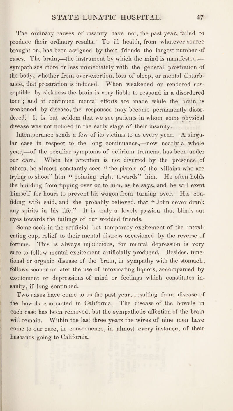 The ordinary causes of insanity have not, the past year, failed to produce their ordinary results. To ill health, from whatever source brought on, has been assigned by their friends the largest number of cases. The brain,—the instrument by which the mind is manifested,— sympathises more or less immediately with the general prostration of the body, whether from over-exertion, loss of sleep, or mental disturb¬ ance, that prostration is induced. When weakened or rendered sus¬ ceptible by sickness the brain is very liable to respond in a disordered tone ; and if continued mental efforts are made while the brain is weakened by disease, the responses may become permanently disor¬ dered. It is, but seldom that we see patients in whom some physical disease was not noticed in the early stage of their insanity. Intemperance sends a few of its victims to us every year. A singu¬ lar case in respect to the long continuance,—now nearly a whole year,—of the peculiar symptoms of delirium tremens, has been under our care. When his attention is not diverted by the presence of others, he almost constantly sees “ the pistols of the villains who are trying to shoot” him “ pointing right towards” him. He often holds the building from tipping over on to him, as he says, and he will exert himself for hours to prevent his wagon from turning over. His con¬ fiding wife said, and she probably believed, that u John never drank any spirits in his life.” It is truly a lovely passion that blinds our eyes towards the failings of our wedded friends. Some seek in the artificial but temporary excitement of the intoxi¬ cating cup, relief to their mental distress occasioned by the reverse of fortune. This is always injudicious, for mental depression is very sure to fellow mental excitement artificially produced. Besides, func¬ tional or organic disease of the brain, in sympathy with the stomach, follows sooner or later the use of intoxicating liquors, accompanied by excitement or depressions of mind or feelings which constitutes in¬ sanity, if long continued. Two cases have come to us the past year, resulting from disease of the bowels contracted in California. The disease of the bowels in each case has been removed, but the sympathetic affection of the brain will remain. Within the last three years the wives of nine men have come to our care, in consequence, in almost every instance, of their husbands going to California.