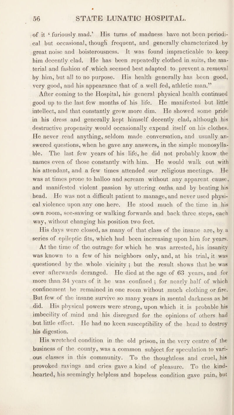 of it 4 furiously mad.’ His turns of madness have not been periodi¬ cal but occasional, though frequent, and generally characterized by great noise and boisterousness. It was found impracticable to keep him decently clad. He has been repeatedly clothed in suits, the ma¬ terial and fashion of which seemed best adapted to prevent a removal by him, but all to no purpose. His health generally has been good, very good, and his appearance that of a well fed, athletic man.” After coming to the Hospital, his general physical health continued good up to the last few months of his life. He manifested but little intellect, and that constantly grew more dim. He showed some pride in his dress and generally kept himself decently clad, although his destructive propensity would occasionally expend itself on his clothes. He never read anything, seldom made conversation, and usually an¬ swered questions, when he gave any answers, in the simple monosylla¬ ble. The last few years of his life, he did not probably know the names even of those constantly with him. He would walk out with his attendant, and a few times attended our religious meetings. He was at times prone to halloo and scream without any apparent cause, and manifested violent passion by uttering oaths and by beating his head. He was not a difficult patient to manage, and never used physi¬ cal violence upon any one here. He stood much of the time in his own room, see-sawing or walking forwards and back three steps, each way, without changing his position two feet. His days were closed, as many of that class of the insane are, by a series of epileptic fits, which had been increasing upon him for years. At the time of the outrage for which he was arrested, his insanity was known to a few of his neighbors only, and, at his trial, it was questioned by the whole vicinity ; but the result shows that he was ever afterwards deranged. He died at the age of 63 years, and for more than 34 years of it he was confined ; for nearly half of which confinement he remained in one room without much clothing or fire. But few of the insane survive so many years in mental darkness as he did. His physical powers were strong, upon which it is probable his imbecility of mind and his disregard for the opinions of others had but little effect. He had no keen susceptibility of the head to destroy his digestion. His wretched condition in the old prison, in the very centre of the business of the county, was a common subject for speculation to vari¬ ous classes in this community. To the thoughtless and cruel, his provoked ravings and cries gave a kind of pleasure. To the kind- hearted, his seemingly helpless and hopeless condition gave pain, but