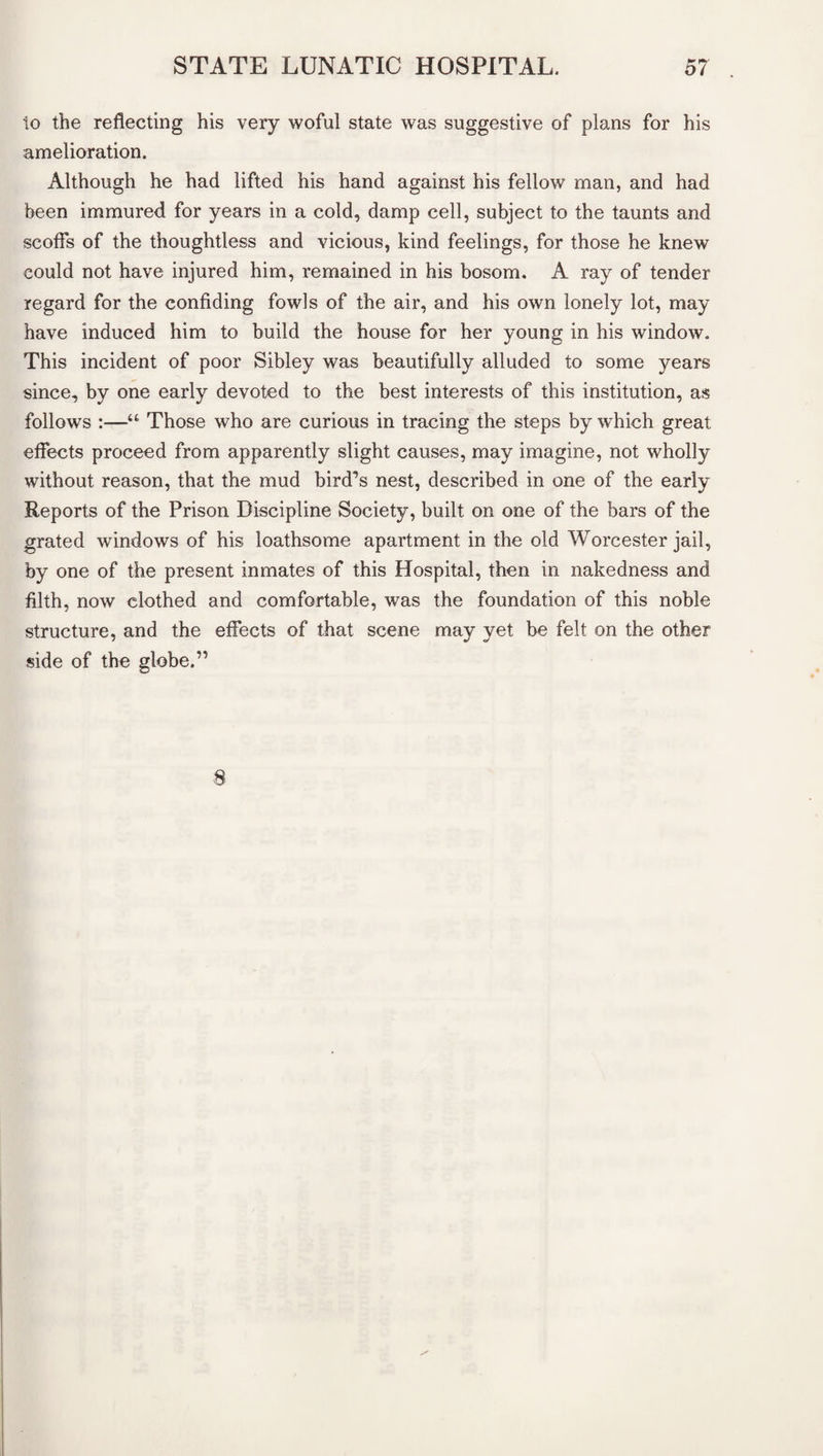 io the reflecting his very woful state was suggestive of plans for his amelioration. Although he had lifted his hand against his fellow man, and had been immured for years in a cold, damp cell, subject to the taunts and scoffs of the thoughtless and vicious, kind feelings, for those he knew could not have injured him, remained in his bosom. A ray of tender regard for the confiding fowls of the air, and his own lonely lot, may have induced him to build the house for her young in his window. This incident of poor Sibley was beautifully alluded to some years since, by one early devoted to the best interests of this institution, as follows :—“ Those who are curious in tracing the steps by wThich great effects proceed from apparently slight causes, may imagine, not wholly without reason, that the mud bird’s nest, described in one of the early Reports of the Prison Discipline Society, built on one of the bars of the grated windows of his loathsome apartment in the old Worcester jail, by one of the present inmates of this Hospital, then in nakedness and filth, now clothed and comfortable, was the foundation of this noble structure, and the effects of that scene may yet be felt on the other side of the globe.” 8