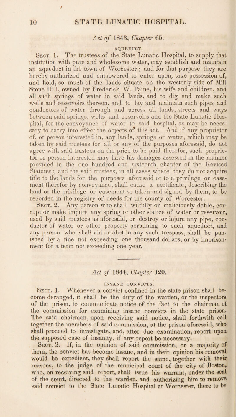 Act of 1843, Chapter 65. AQUEDUCT. Sect. 1. The trustees of the State Lunatic Hospital, to supply that institution with pure and wholesome water, may establish and maintain an aqueduct in the town of Worcester ; and for that purpose they are hereby authorized and empowered to enter upon, take possession of, and hold, so much of the lands situate on the westerly side of Mill Stone Hill, owned by Frederick W. Paine, his wife and children, and all such springs of water in said lands, and to dig and make such wells and reservoirs thereon, and to lay and maintain such pipes and conductors of water through and across all lands, streets and ways between said springs, wells and reservoirs and the State Lunatic Hos¬ pital, for the conveyance of water to said hospital, as may be neces¬ sary to carry into effect the objects of this act. And if any proprietor of, or person interested in, any lands, springs or water, which may be taken by said trustees for all or any of the purposes aforesaid, do not agree with said trustees on the price to be paid therefor, such proprie¬ tor or person interested may have his damages assessed in the manner provided in the one hundred and sixteenth chapter of the Revised Statutes ; and the said trustees, in all cases where they do not acquire title to the lands for the purposes aforesaid or to a privilege or ease¬ ment therefor by conveyance, shall cause a certificate, describing the land or the privilege or easement so taken and signed by them, to be recorded in the registry of deeds for the county of Worcester. Sect. 2. Any person who shall wilfully or maliciously defile, cor¬ rupt or make impure any spring or other source of water or reservoir, used by said trustees as aforesaid, or destroy or injure any pipe, con¬ ductor of water or other property pertaining to such aqueduct, and any person who shall aid or abet in any such trespass, shall be pun¬ ished by a fine not exceeding one thousand dollars, or by imprison¬ ment for a term not exceeding one year. Act of 1844, Chapter 120. INSANE CONVICTS. Sect. 1. Whenever a convict confined in the state prison shall be¬ come deranged, it shall be the duty of the warden, or the inspectors of the prison, to communicate notice of the fact to the chairman of the commission for examining insane convicts in the state prison. The said chairman, upon receiving said notice, shall forthwith call together the members of said commission, at the prison aforesaid, who shall proceed to investigate, and, after due examination, report upon the supposed case of insanity, if any report be necessary. Sect. 2. If, in the opinion of said commission, or a majority of them, the convict has become insane, and in their opinion his removal would be expedient, they shall report the same, together with their reasons, to the judge of the municipal court of the city of Boston, who, on receiving said report, shall issue his warrant, under the seal of the court, directed to the warden, and authorizing him to remove said convict to the State Lunatic Hospital at Worcester, there to be