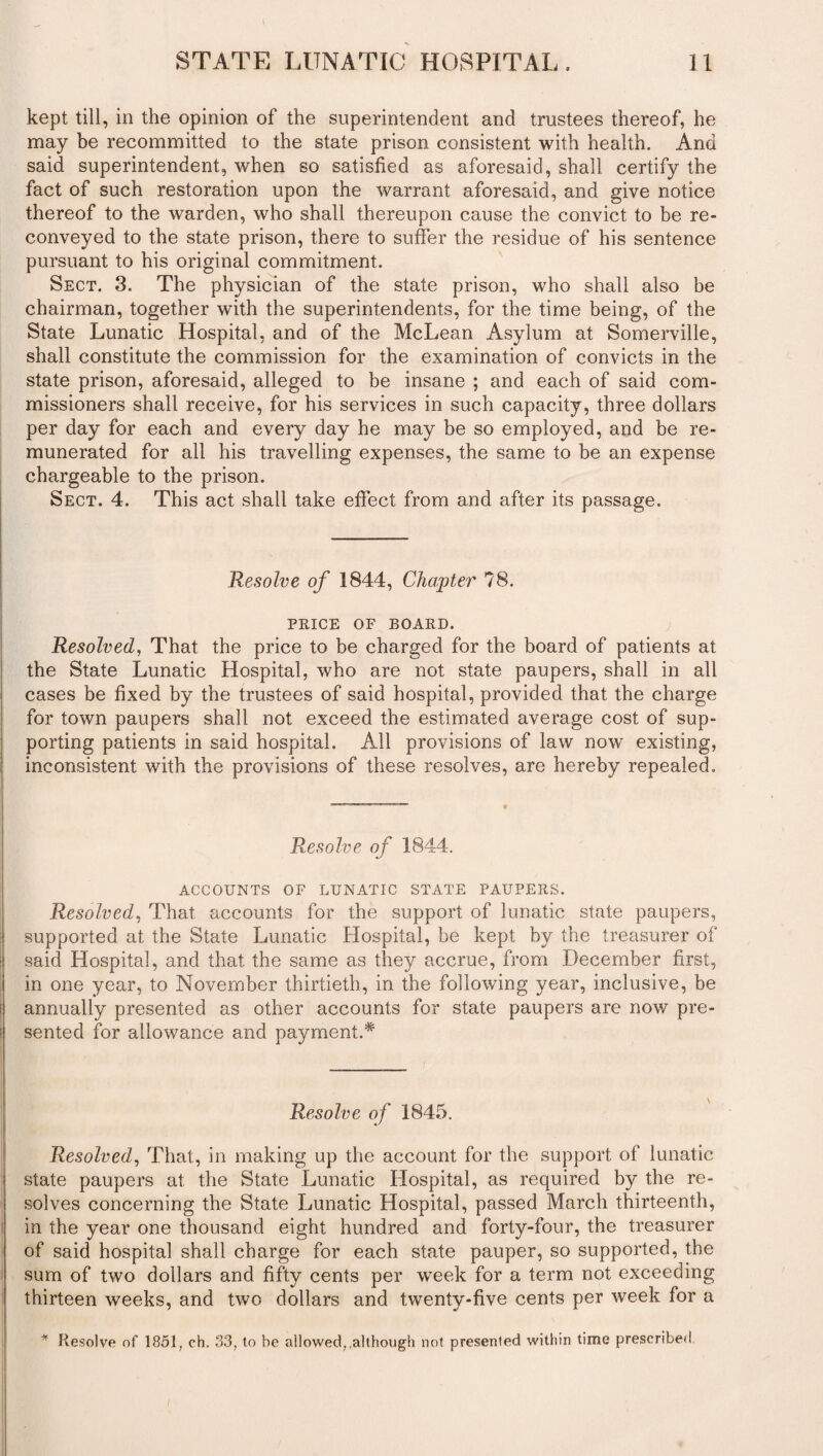 kept till, in the opinion of the superintendent and trustees thereof, he may be recommitted to the state prison consistent with health. And said superintendent, when so satisfied as aforesaid, shall certify the fact of such restoration upon the warrant aforesaid, and give notice thereof to the warden, who shall thereupon cause the convict to be re¬ conveyed to the state prison, there to suffer the residue of his sentence pursuant to his original commitment. Sect. 3. The physician of the state prison, who shall also be chairman, together with the superintendents, for the time being, of the State Lunatic Hospital, and of the McLean Asylum at Somerville, shall constitute the commission for the examination of convicts in the state prison, aforesaid, alleged to be insane ; and each of said com¬ missioners shall receive, for his services in such capacity, three dollars per day for each and every day he may be so employed, and be re¬ munerated for all his travelling expenses, the same to be an expense chargeable to the prison. Sect. 4. This act shall take effect from and after its passage. Resolve of 1844, Chapter 78. PRICE OF BOARD. Resolved, That the price to be charged for the board of patients at the State Lunatic Hospital, who are not state paupers, shall in all cases be fixed by the trustees of said hospital, provided that the charge for town paupers shall not exceed the estimated average cost of sup¬ porting patients in said hospital. All provisions of law now existing, inconsistent with the provisions of these resolves, are hereby repealed. Resolve of 1844. ACCOUNTS OF LUNATIC STATE PAUPERS. Resolved, That accounts for the support of lunatic state paupers, supported at the State Lunatic Hospital, be kept by the treasurer of said Hospital, and that the same as they accrue, from December first, in one year, to November thirtieth, in the following year, inclusive, be annually presented as other accounts for state paupers are now pre¬ sented for allowance and payment.* Resolve of 1845. Resolved, That, in making up the account for the support of lunatic state paupers at the State Lunatic Hospital, as required by the re¬ solves concerning the State Lunatic Hospital, passed March thirteenth, in the year one thousand eight hundred and forty-four, the treasurer of said hospital shall charge for each state pauper, so supported, the sum of two dollars and fifty cents per week for a term not exceeding thirteen weeks, and two dollars and twenty-five cents per week for a * Resolve of 1851, ch. 33, to be allowed,.although not presented within time prescribed.