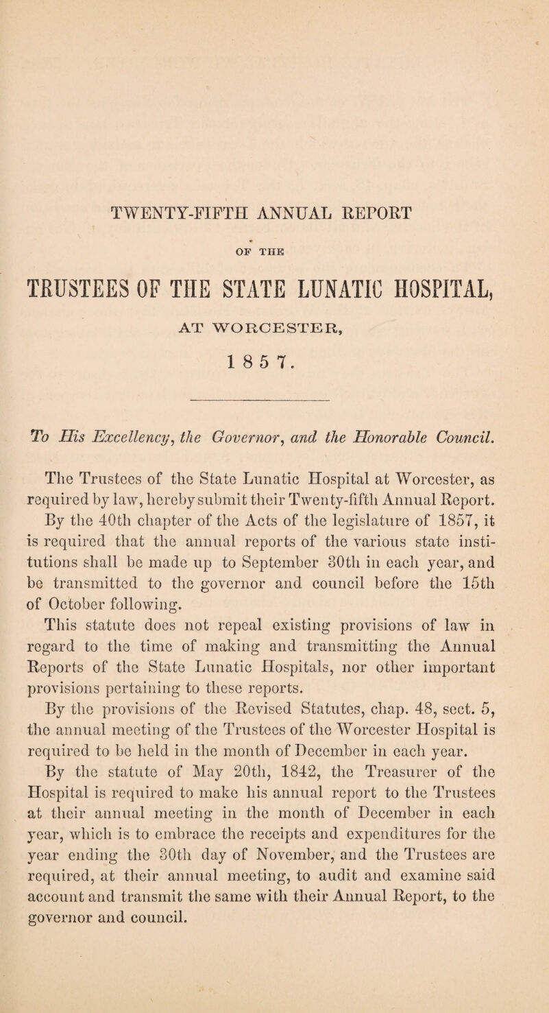 TWENTY-FIFTH ANNUAL REPORT OF THE TRUSTEES OF THE STATE LUNATIC HOSPITAL, AT WORCESTER, 1 8 5 7, To His Excellency, the Governor, and the Honorable Council. The Trustees of the State Lunatic Hospital at Worcester, as required by law, hereby submit their Twenty-fifth Animal Report. By the 40th chapter of the Acts of the legislature of 1857, it is required that the annual reports of the various state insti¬ tutions shall be made up to September 80th in each year, and be transmitted to the governor and council before the 15th of October following. This statute does not repeal existing provisions of law in regard to the time of making and transmitting the Annual Reports of the State Lunatic Hospitals, nor other important provisions pertaining to these reports. By the provisions of the Revised Statutes, chap. 48, sect. 5, the animal meeting of the Trustees of the Worcester Hospital is required to be held in the month of December in each year. By the statute of May 20th, 1842, the Treasurer of the Hospital is required to make his animal report to the Trustees at their annual meeting in the month of December in each year, which is to embrace the receipts and expenditures for the year ending the 30th day of November, and the Trustees are required, at their annual meeting, to audit and examine said account and transmit the same with their Annual Report, to the governor and council.