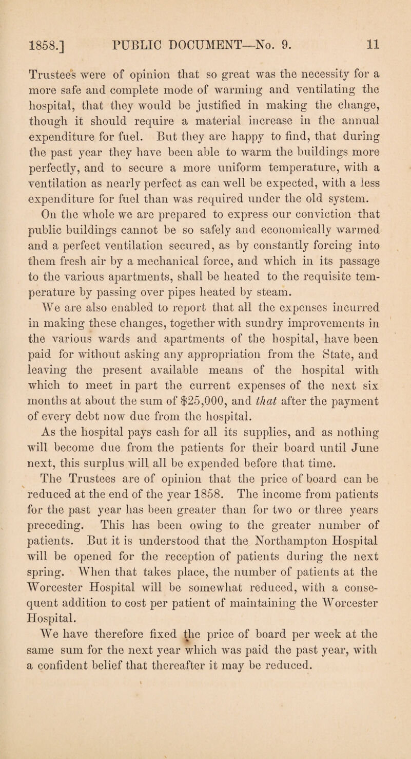 Trustees were of opinion that so great was the necessity for a more safe and complete mode of warming and ventilating the hospital, that they would be justified in making the change, though it should require a material increase in the annual expenditure for fuel. But they are happy to find, that during the past year they have been able to warm the buildings more perfectly, and to secure a more uniform temperature, with a ventilation as nearly perfect as can well be expected, with a less expenditure for fuel than was required under the old system. On the whole we are prepared to express our conviction that public buildings cannot be so safely and economically warmed and a perfect ventilation secured, as by constantly forcing into them fresh air by a mechanical force, and which in its passage to the various apartments, shall be heated to the requisite tem¬ perature by passing over pipes heated by steam. We are also enabled to report that all the expenses incurred in making these changes, together with sundry improvements in the various wards and apartments of the hospital, have been paid for without asking any appropriation from the State, and leaving the present available means of the hospital with which to meet in part the current expenses of the next six months at about the sum of $25,000, and that after the payment of every debt now due from the hospital. As the hospital pays cash for all its supplies, and as nothing will become due from the patients for their board until June next, this surplus will all be expended before that time. The Trustees are of opinion that the price of board can be reduced at the end of the year 1858. The income from patients for the past year has been greater than for two or three years preceding. This has been owing to the greater number of patients. But it is understood that the Northampton Hospital will be opened for the reception of patients during the next spring. When that takes place, the number of patients at the Worcester Hospital will be somewhat reduced, with a conse¬ quent addition to cost per patient of maintaining the Worcester Hospital. We have therefore fixed the price of board per week at the same sum for the next year which was paid the past year, with a confident belief that thereafter it may be reduced.