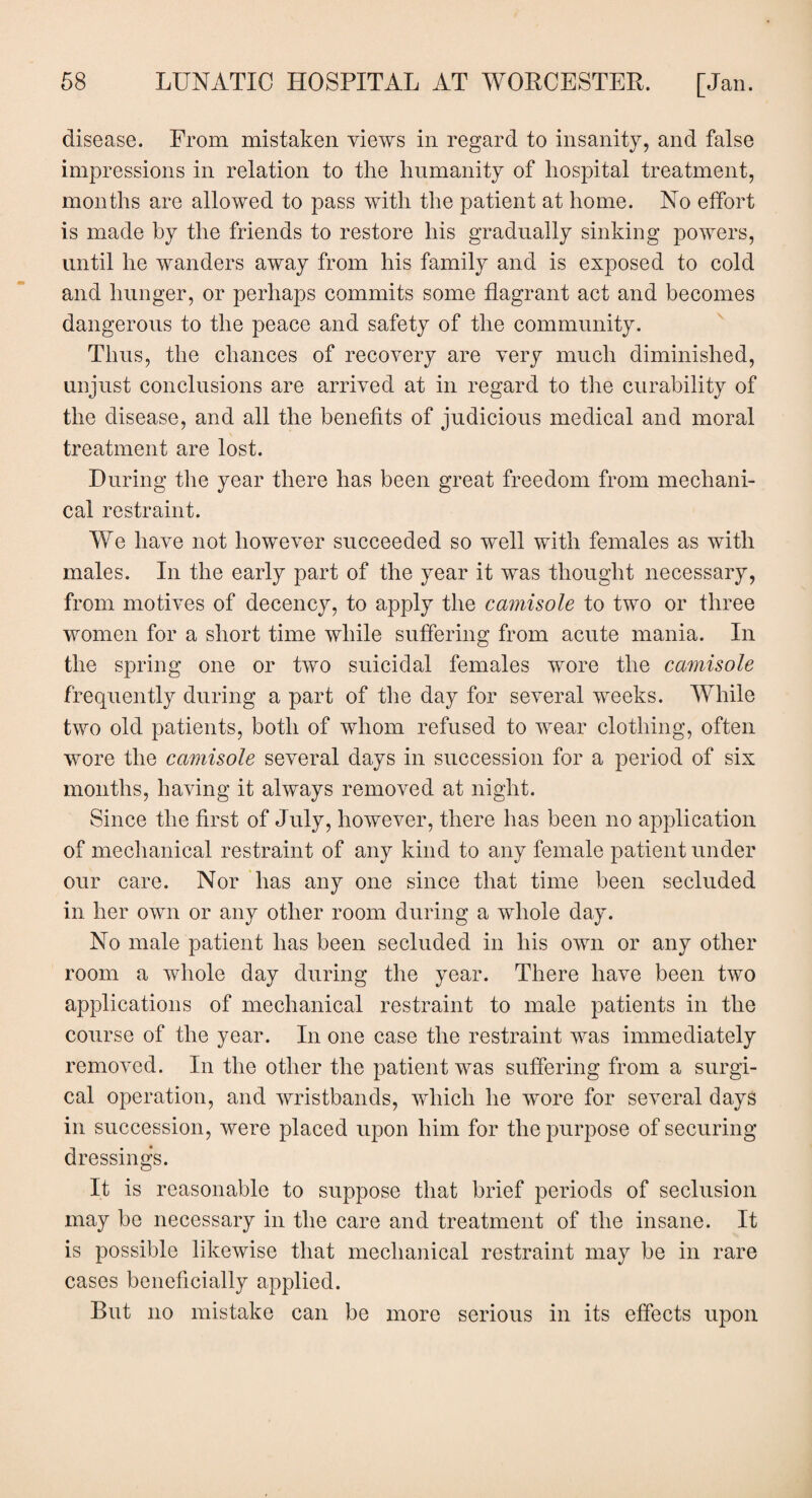 disease. From mistaken views in regard to insanity, and false impressions in relation to the humanity of hospital treatment, months are allowed to pass with the patient at home. No effort is made by the friends to restore his gradually sinking powers, until he wanders away from his family and is exposed to cold and hunger, or perhaps commits some flagrant act and becomes dangerous to the peace and safety of the community. Thus, the chances of recovery are very much diminished, unjust conclusions are arrived at in regard to the curability of the disease, and all the benefits of judicious medical and moral treatment are lost. During the year there has been great freedom from mechani¬ cal restraint. We have not however succeeded so well with females as with males. In the early part of the year it was thought necessary, from motives of decency, to apply the camisole to two or three women for a short time while suffering from acute mania. In the spring one or two suicidal females wore the camisole frequently during a part of the day for several weeks. While two old patients, both of whom refused to wear clothing, often wore the camisole several days in succession for a period of six months, having it always removed at night. Since the first of July, however, there has been no application of mechanical restraint of any kind to any female patient under our care. Nor has any one since that time been secluded in her own or any other room during a whole day. No male patient has been secluded in his own or any other room a whole day during the year. There have been two applications of mechanical restraint to male patients in the course of the year. In one case the restraint was immediately removed. In the other the patient was suffering from a surgi¬ cal operation, and wristbands, which he wore for several days in succession, were placed upon him for the purpose of securing dressings. It is reasonable to suppose that brief periods of seclusion may be necessary in the care and treatment of the insane. It is possible likewise that mechanical restraint may be in rare cases beneficially applied. But no mistake can be more serious in its effects upon