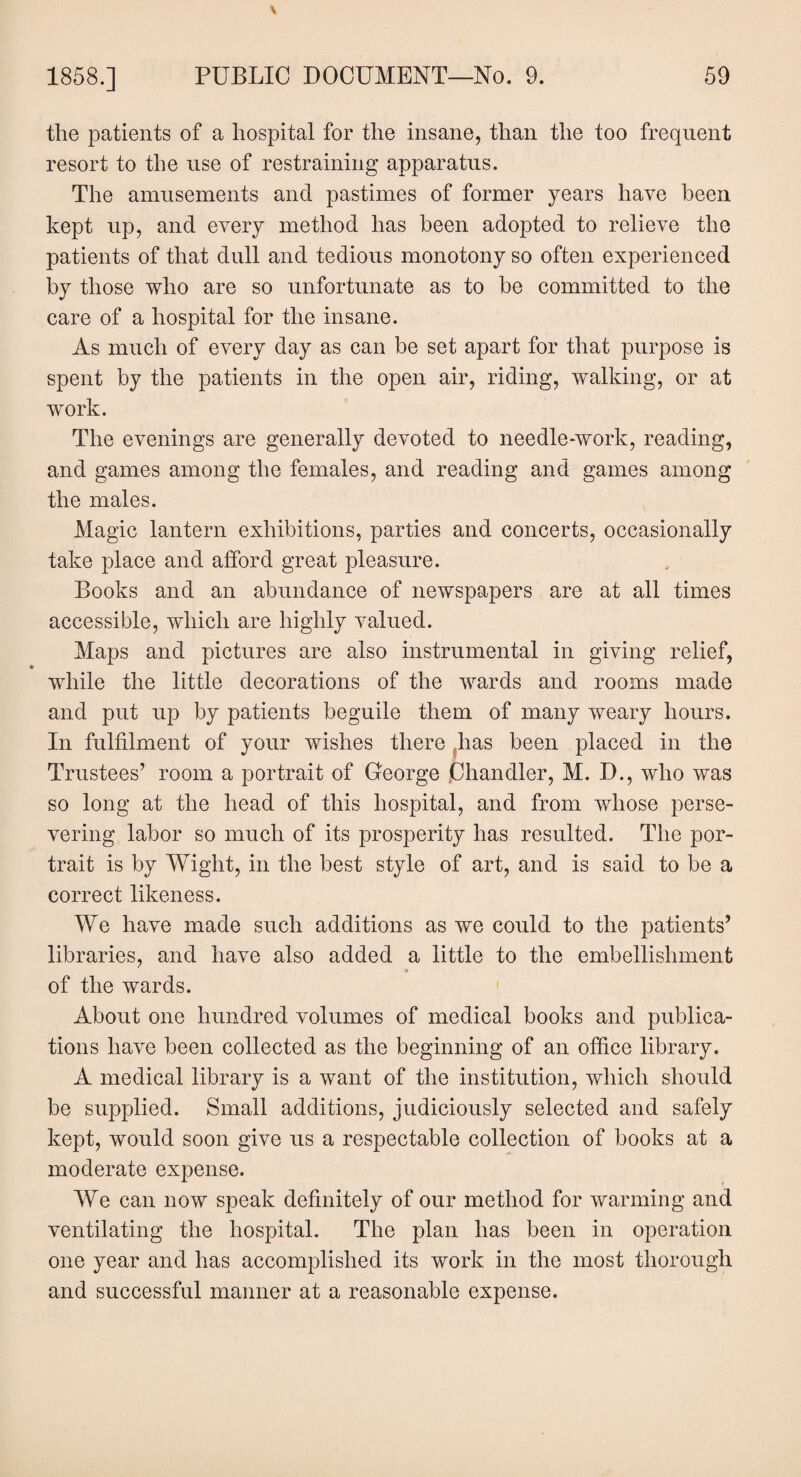 the patients of a hospital for the insane, than the too frequent resort to the use of restraining apparatus. The amusements and pastimes of former years have been kept up, and every method has been adopted to relieve the patients of that dull and tedious monotony so often experienced by those who are so unfortunate as to he committed to the care of a hospital for the insane. As much of every day as can be set apart for that purpose is spent by the patients in the open air, riding, walking, or at work. The evenings are generally devoted to needle-work, reading, and games among the females, and reading and games among the males. Magic lantern exhibitions, parties and concerts, occasionally take place and afford great pleasure. Books and an abundance of newspapers are at all times accessible, which are highly valued. Maps and pictures are also instrumental in giving relief, while the little decorations of the wards and rooms made and put up by patients beguile them of many weary hours. In fulfilment of your wishes there has been placed in the Trustees’ room a portrait of George Chandler, M. D., who was so long at the head of this hospital, and from whose perse¬ vering labor so much of its prosperity has resulted. The por¬ trait is by Wight, in the best style of art, and is said to be a correct likeness. We have made such additions as we could to the patients’ libraries, and have also added a little to the embellishment of the wards. About one hundred volumes of medical books and publica¬ tions have been collected as the beginning of an office library. A medical library is a want of the institution, which should be supplied. Small additions, judiciously selected and safely kept, would soon give us a respectable collection of books at a moderate expense. We can now speak definitely of our method for warming and ventilating the hospital. The plan has been in operation one year and has accomplished its work in the most thorough and successful manner at a reasonable expense.