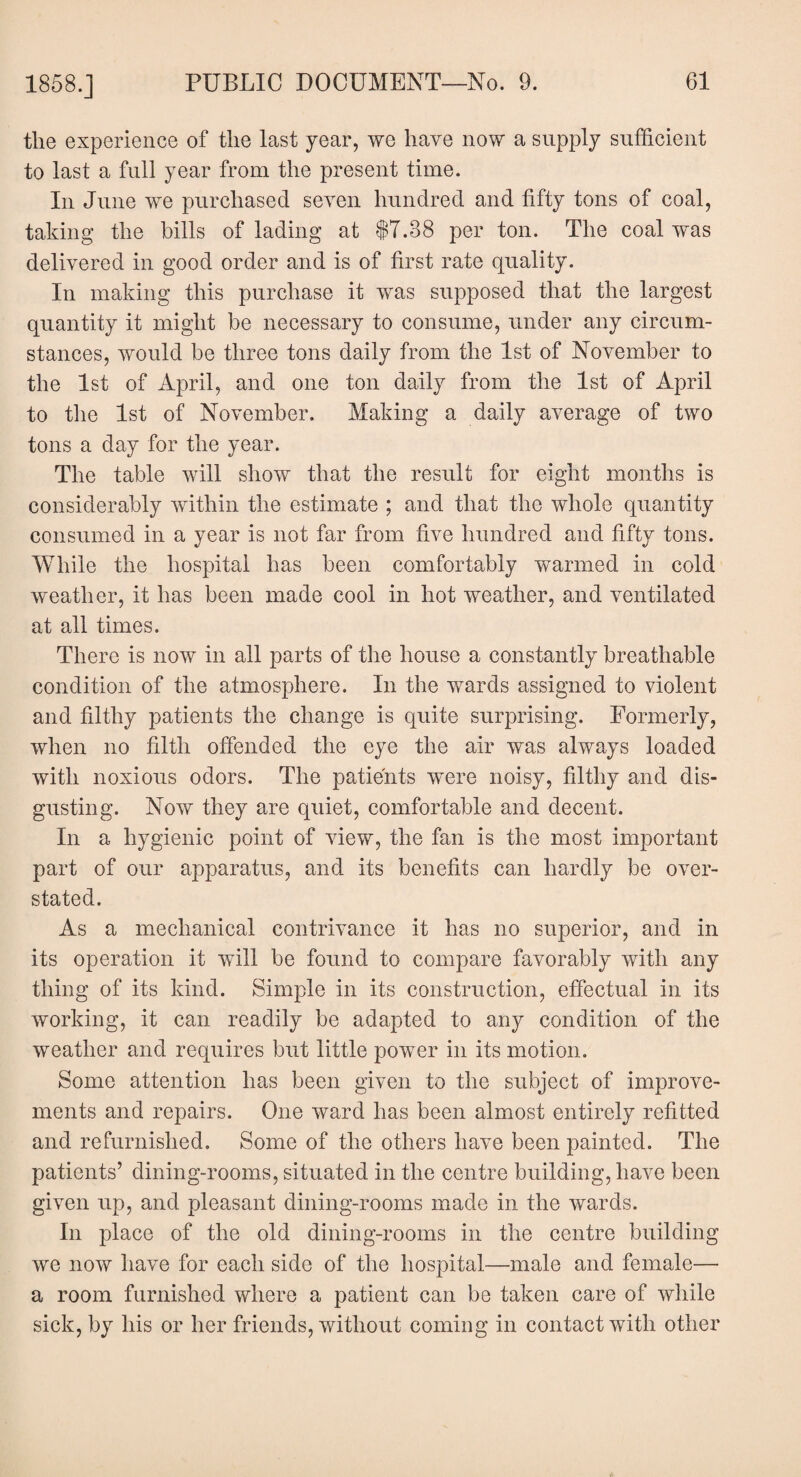 the experience of the last year, we have now a supply sufficient to last a full year from the present time. In June we purchased seven hundred and fifty tons of coal, taking the bills of lading at 17.88 per ton. The coal was delivered in good order and is of first rate quality. In making this purchase it was supposed that the largest quantity it might be necessary to consume, under any circum¬ stances, would be three tons daily from the 1st of November to the 1st of April, and one ton daily from the 1st of April to the 1st of November. Making a daily average of two tons a day for the year. The table will show that the result for eight months is considerably within the estimate ; and that the whole quantity consumed in a year is not far from five hundred and fifty tons. While the hospital has been comfortably warmed in cold weather, it has been made cool in hot weather, and ventilated at all times. There is now in all parts of the house a constantly breathable condition of the atmosphere. In the wards assigned to violent and filthy patients the change is quite surprising. Formerly, when no filth offended the eye the air was always loaded with noxious odors. The patients were noisy, filthy and dis¬ gusting. Now they are quiet, comfortable and decent. In a hygienic point of view, the fan is the most important part of our apparatus, and its benefits can hardly be over¬ stated. As a mechanical contrivance it has no superior, and in its operation it will be found to compare favorably with any thing of its kind. Simple in its construction, effectual in its working, it can readily be adapted to any condition of the weather and requires but little power in its motion. Some attention has been given to the subject of improve¬ ments and repairs. One ward has been almost entirely refitted and refurnished. Some of the others have been painted. The patients’ dining-rooms, situated in the centre building, have been given up, and pleasant dining-rooms made in the wards. In place of the old dining-rooms in the centre building we now have for each side of the hospital—male and female— a room furnished where a patient can be taken care of while sick, by his or her friends, without coming in contact with other