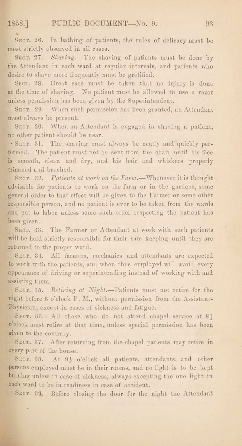 Sect. 26. In bathing of patients, the rules of delicacy must be most strictly observed in all cases. Sect. 27. Shaving.—The shaving of patients must be done by the Attendant in each ward at regular intervals, and patients who desire to shave more frequently must be gratified. Sect. 28. Great care must be taken that no injury is done at the time of shaving. No patient must be allowed to use a razor unless permission has been given by the Superintendent. Sect. 29. When such permission has been granted, an Attendant must always be present. Sect. 30. When an Attendant is engaged in shaving a patient, no other patient should be near. • Sect. 31. The shaving must always be neatly and quickly per¬ formed. The patient must not be sent from the chair until his face is smooth, clean and dry, and his hair and whiskers properly trimmed and brushed. Sect. 32. Patients at work on the Farm.—Whenever it is thought advisable for patients to work on the farm or in the gardens, some general order to that effect will be given to the Farmer or some other responsible person, and no patient is ever to be taken from the wards and put to labor unless some such order respecting the patient has / been given. Sect. 33. The Farmer or Attendant at work with such patients will be held strictly responsible for their safe keeping until they are returned to the proper ward. Sect. 34. All farmers, mechanics and attendants are expected to work with the patients, and when thus employed will avoid every appearance of driving or superintending instead of working with and assisting them. Sect. 35. Retiring at Night.—Patients must not retire for the night before 8 o’clock P. M., without permission from the Assistant- Physician, except in cases of sickness and fatigue. Sect. 36.\ All those who do not attend chapel service at 8^- o’clock must retire at that time, unless special permission has been given to the contrary. Sect. 37. After returning from the chapel patients may retire in every part of the house. Sect. 38. At 9]- o’clock all patients, attendants, and other persons employed must be in their rooms, and no light is to be kept burning unless in case of sickness, always excepting the one light in each ward to be in readiness in case of accident. Sect. 39. Before closing the door for the night the Attendant