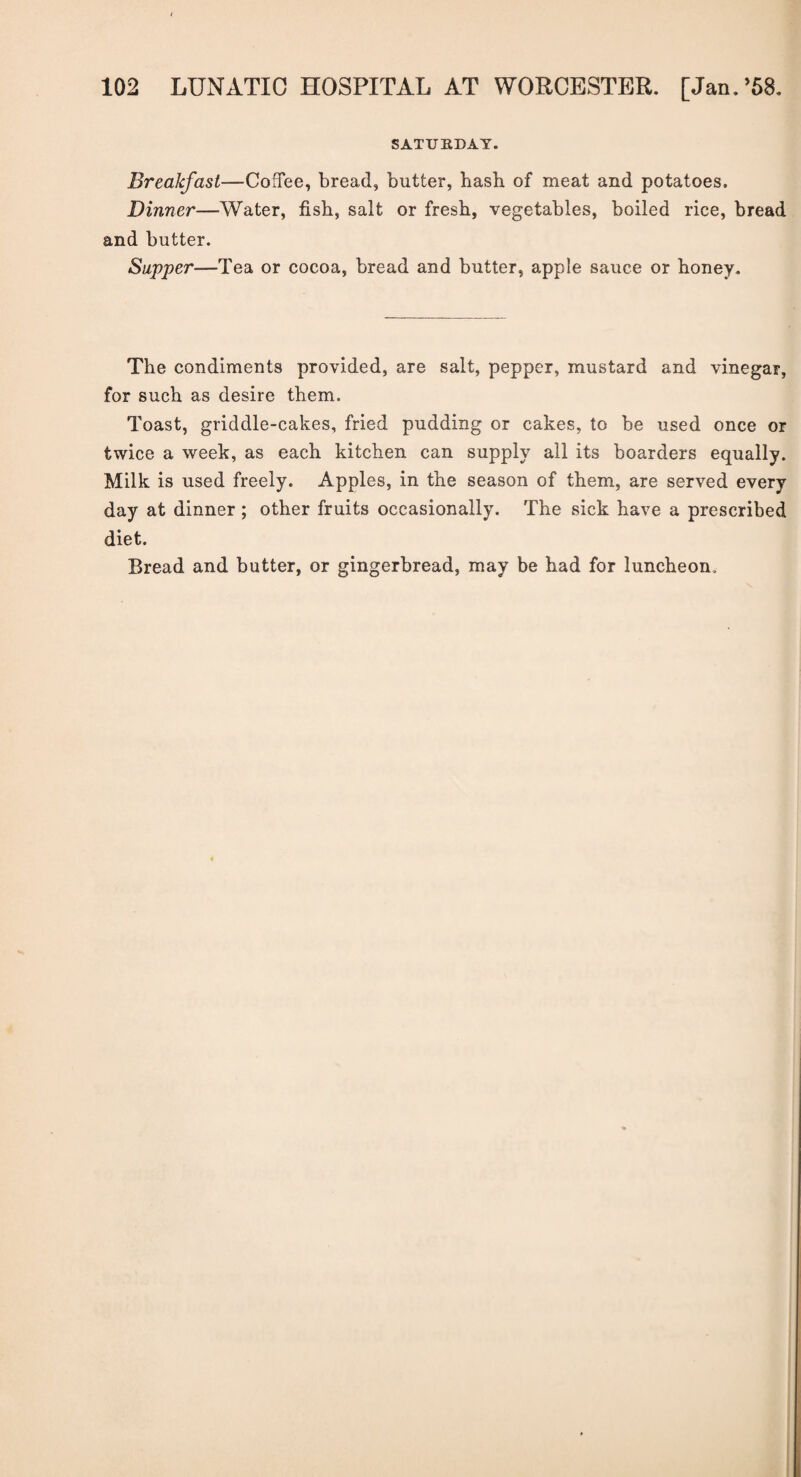 SATURDAY. Breakfast—Coffee, bread, butter, hash of meat and potatoes. Dinner—Water, fish, salt or fresh, vegetables, boiled rice, bread and butter. Sapper—Tea or cocoa, bread and butter, apple sauce or honey. The condiments provided, are salt, pepper, mustard and vinegar, for such as desire them. Toast, griddle-cakes, fried pudding or cakes, to be used once or twice a week, as each kitchen can supply all its boarders equally. Milk is used freely. Apples, in the season of them, are served every day at dinner; other fruits occasionally. The sick have a prescribed diet. Bread and butter, or gingerbread, may be had for luncheon.