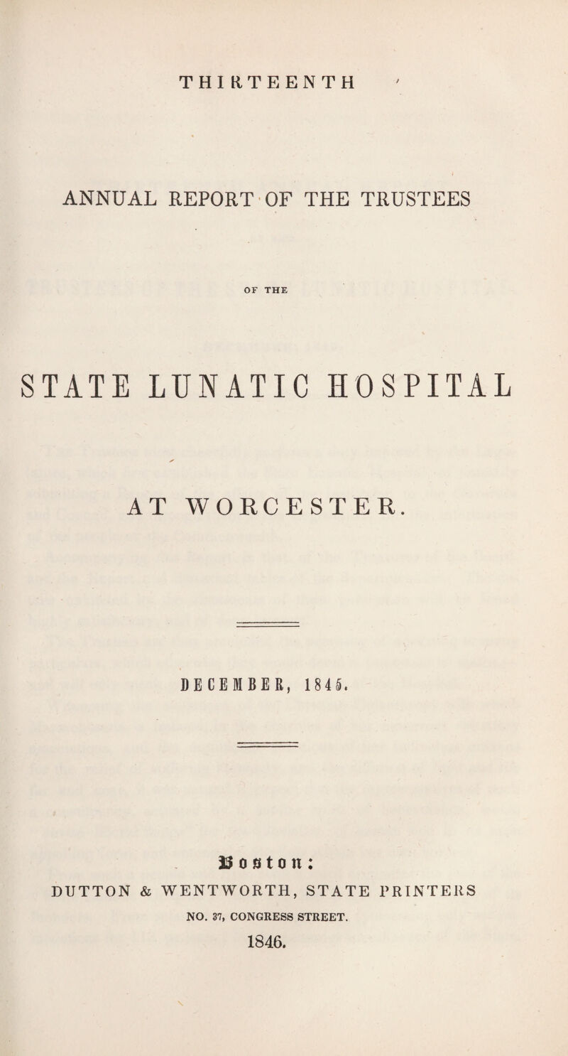 THIRTEENTH / ANNUAL REPORT OF THE TRUSTEES OF THE STATE LUNATIC HOSPITAL AT WORCESTER. DECEMBER, 184L 0 sto n : DUTTON & WENTWORTH, STATE I'RINTEUS NO. 37, CONGRESS STREET. 1846.