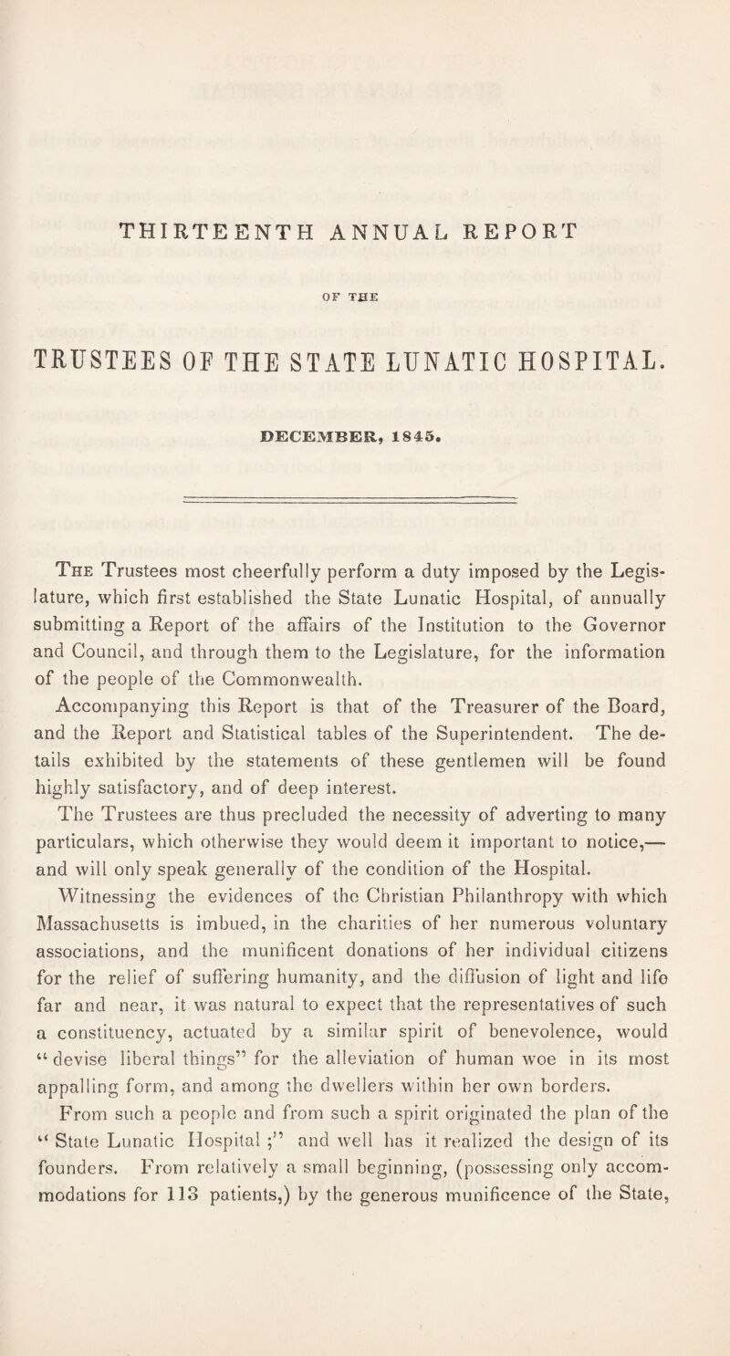 THIRTEENTH ANNUAL REPORT OF THE TRUSTEES OF THE STATE LUNATIC HOSPITAL. DECEMBER, 1843. The Trustees most cheerfully perform a duty imposed by the Legis¬ lature, which first established the State Lunatic Hospital, of annually submitting a Report of the affairs of the Institution to the Governor and Council, and through them to the Legislature, for the information of the people of the Commonwealth. Accompanying this Report is that of the Treasurer of the Board, and the Report and Statistical tables of the Superintendent. The de¬ tails exhibited by the statements of these gentlemen will be found highly satisfactory, and of deep interest. The Trustees are thus precluded the necessity of adverting to many particulars, which otherwise they would deem it important to notice,— and will only speak generally of the condition of the Hospital. Witnessing the evidences of the Christian Philanthropy with which Massachusetts is imbued, in the charities of her numerous voluntary associations, and the munificent donations of her individual citizens for the relief of suffering humanity, and the diffusion of light and life far and near, it was natural to expect that the representatives of such a constituency, actuated by a similar spirit of benevolence, would “ devise liberal things” for the alleviation of human woe in its most appalling form, and among the dwellers within her own borders. From such a people and from such a spirit originated the plan of the ‘‘ State Lunatic Hospital and well has it realized the design of its founders. From relatively a small beginning, (possessing only accom¬ modations for 113 patients,) by the generous munificence of the State,