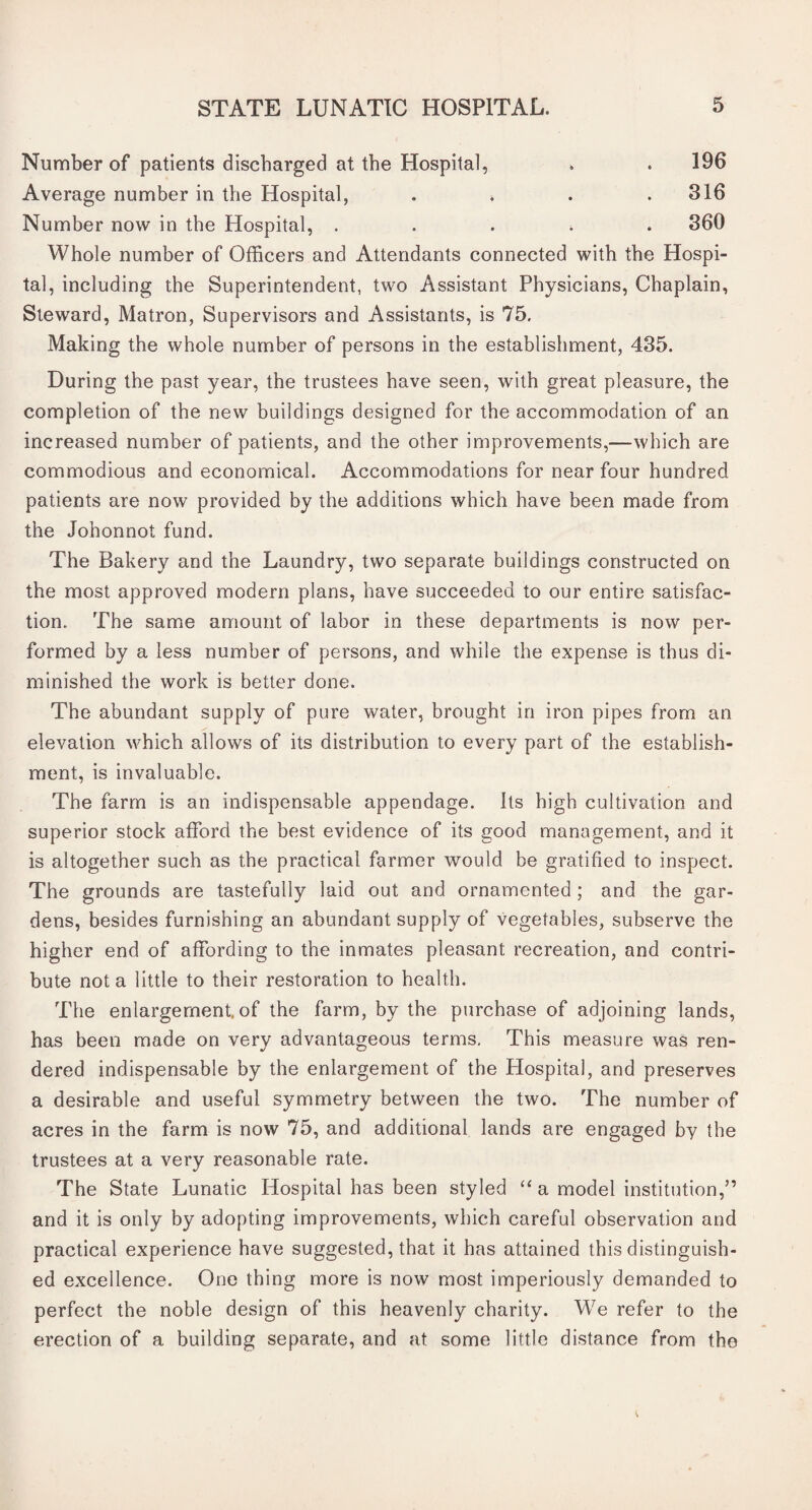 Number of patients discharged at the Hospital, . . 196 Average number in the Hospital, . . . .316 Number now in the Hospital, ..... 360 Whole number of Officers and Attendants connected with the Hospi¬ tal, including the Superintendent, two Assistant Physicians, Chaplain, Steward, Matron, Supervisors and Assistants, is 75. Making the whole number of persons in the establishment, 435. During the past year, the trustees have seen, with great pleasure, the completion of the new buildings designed for the accommodation of an increased number of patients, and the other improvements,—which are commodious and economical. Accommodations for near four hundred patients are now provided by the additions which have been made from the Johonnot fund. The Bakery and the Laundry, two separate buildings constructed on the most approved modern plans, have succeeded to our entire satisfac¬ tion. The same amount of labor in these departments is now per¬ formed by a less number of persons, and while the expense is thus di¬ minished the work is better done. The abundant supply of pure water, brought in iron pipes from an elevation which allows of its distribution to every part of the establish¬ ment, is invaluable. The farm is an indispensable appendage. Its high cultivation and superior stock afford the best evidence of its good management, and it is altogether such as the practical farmer would be gratified to inspect. The grounds are tastefully laid out and ornamented; and the gar¬ dens, besides furnishing an abundant supply of vegetables, subserve the higher end of affording to the inmates pleasant recreation, and contri¬ bute not a little to their restoration to health. The enlargement, of the farm, by the purchase of adjoining lands, has been made on very advantageous terms. This measure was ren¬ dered indispensable by the enlargement of the Hospital, and preserves a desirable and useful symmetry between the two. The number of acres in the farm is now 75, and additional lands are engaged by the trustees at a very reasonable rate. The State Lunatic Hospital has been styled “ a model institution,” and it is only by adopting improvements, which careful observation and practical experience have suggested, that it has attained this distinguish¬ ed excellence. One thing more is now most imperiously demanded to perfect the noble design of this heavenly charity. We refer to the erection of a building separate, and at some little distance from the