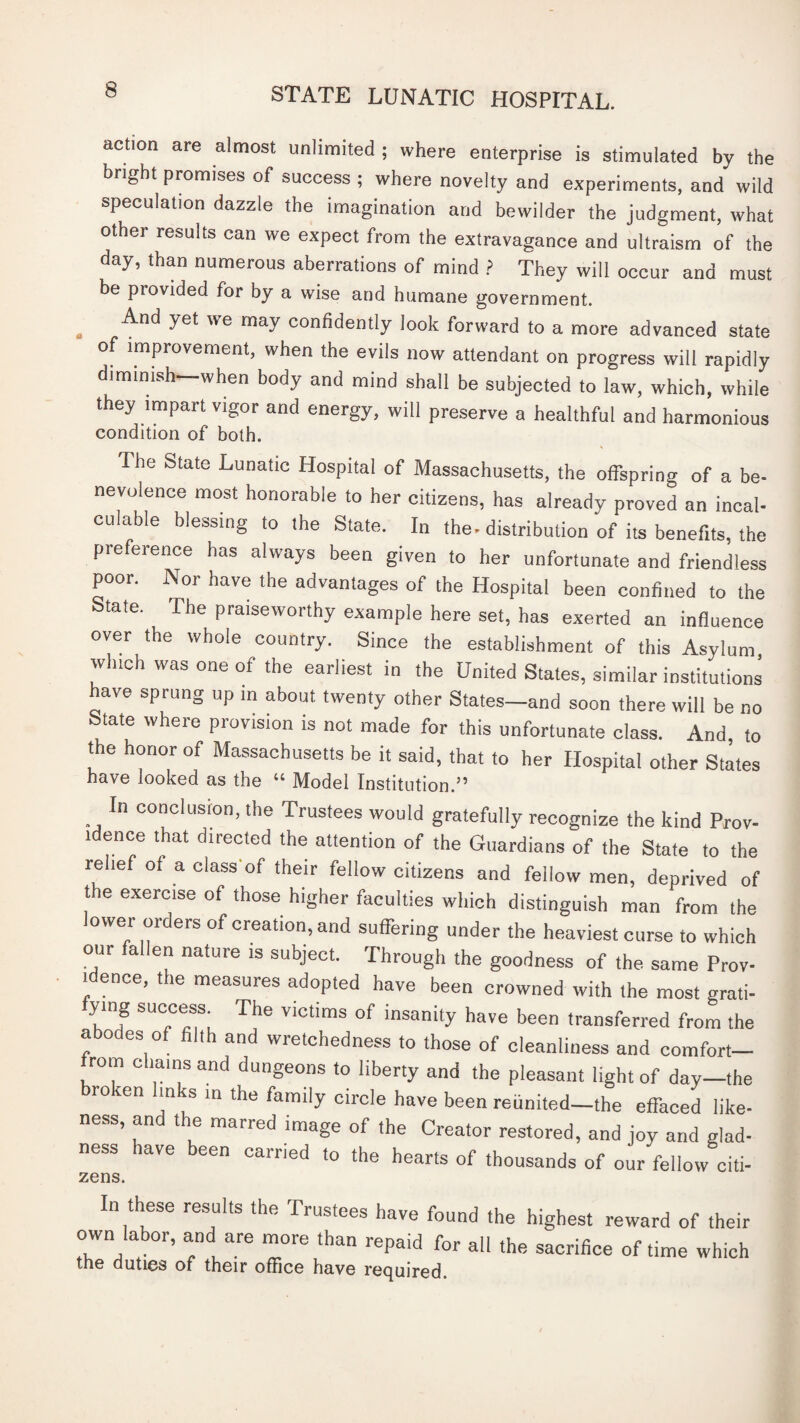 action are almost unlimited ; where enterprise is stimulated by the bright promises of success ; where novelty and experiments, and wild speculation dazzle the imagination and bewilder the judgment, what other results can we expect from the extravagance and ultraism of the day, than numerous aberrations of mind ? They will occur and must be provided for by a wise and humane government. ^ And yet we may confidently look forward to a more advanced state of improvement, when the evils now attendant on progress will rapidly diminish—when body and mind shall be subjected to law, which, while they impart vigor and energy, will preserve a healthful and harmonious condition of both. The State Lunatic Hospital of Massachusetts, the offspring of a be¬ nevolence most honorable to her citizens, has already proved an incal¬ culable blessing to the State. In the- distribution of its benefits, the preference has always been given to her unfortunate and friendless poor. Nor have the advantages of the Hospital been confined to the State. The praiseworthy example here set, has exerted an influence over the whole country. Since the establishment of this Asylum which was one of the earliest in the United States, similar institutions have sprung up m about twenty other States—and soon there will be no State where provision is not made for this unfortunate class. And, to the honor of Massachusetts be it said, that to her Hospital other States have looked as the “ Model Institution.” In conclusion, the Trustees would gratefully recognize the kind Prov¬ idence that directed the attention of the Guardians of the State to the relief of a class'of their fellow citizens and fellow men, deprived of t e exercise of those higher faculties which distinguish man from the lower orders of creation, and suffering under the heaviest curse to which our fallen nature is subject. Through the goodness of the same Prov¬ idence, the measures adopted have been crowned with the most grati- ymg success The victims of insanity have been transferred from the abodes of filth and wretchedness to those of cleanliness and comfort— from chains and dungeons to liberty and the pleasant light of day—the ro en Imk^s in the family circle have been reunited—the effaced like¬ ness, and the marred image of the Creator restored, and joy and glad¬ ness have been carried to the hearts of thousands of our fellow citi- In these results the Trustees have found the highest reward of their own labor, and are more than repaid for all the sacrifice of time which me duties of their office have required.