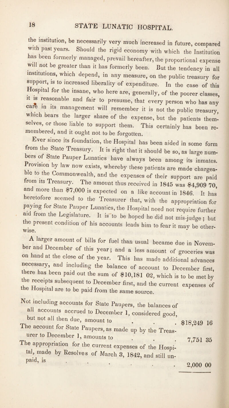 the institution, be necessarily very much increased in future, compared with past years. Should the rigid economy with which the Institution has been formerly managed, prevail hereafter, the proportional expense will not be greater than it has formerly been. But the tendency in all institutions, which depend, in any measure, on the public treasury for support, is to increased liberality of expenditure. In the case of this Hospital for the insane, who here are, generally, of the poorer classes, It IS reasonable and fair to presume, that every person who has any care in its management will remember it is not the public treasury, which bears the larger share of the expense, but the patients them¬ selves, or those liable to support them. This certainly has been re¬ membered, and it ought not to be forgotten. Ever since its foundation, the Hospital has been aided in some form from the State Treasury. It is right that it should be so, as large num¬ bers of State Pauper Lunatics have always been among its inmates. Provision by law now exists, whereby these patients are made chargea¬ ble to the Commonwealth, and the expenses of their support are paid rom Its Treasury. The amount thus received in 1845 was $4,909 70 and more than $7,000 is expected on a like account in 1846. It has* eretofore seemed to the Treasurer that, with the appropriation for paying for State Pauper Lunatics, the Hospital need not require further aid from the Legislature. It is to be hoped he did not mis-judge; but the present condition of his accounts leads him to fear it may be other- Wise. A larger amount of bills for fuel than usual became due in Novem- er and December of this year; and a less amount of groceries was on hand at the close of the year. This has made additional advances necessary, and including the balance of account to December first, ere has been paid out the sum of $10,181 02, which is to be met by t e receipts subsequent to December first, and the current expenses of he Hospital are to be paid from the same source. Not including accounts for State Paupers, the balances of all accounts accrued to December 1, considered good, but not all then due, amount to The account for State Paupers, as made up by the Treas¬ urer to December 1, amounts to The appropriation for the current expenses of the Hospii tal, made by Resolves of March 3, 1842, and still un¬ paid, is $18,249 16 7,751 35 2,000 00