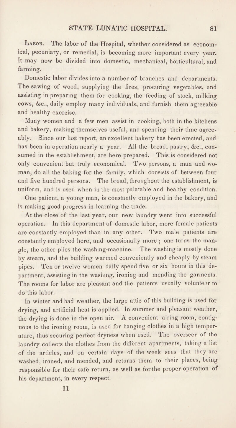 Labor. The labor of the Hospital, whether considered as econom¬ ical, pecuniary, or remedial, is becoming more important every year. It may now be divided into domestic, mechanical, horticultural, and farming. Domestic labor divides into a number of branches and departments. The sawing of wood, supplying the fires, procuring vegetables, and assisting in preparing them for cooking, the feeding of stock, milking cows, &c., daily employ many individuals, and furnish them agreeable and healthy exercise. Many women and a few men assist in cooking, both in the kitchens and bakery, making themselves useful, and spending their time agree¬ ably. Since our last report, an excellent bakery has been erected, and has been in operation nearly a year. All the bread, pastry, &c., con¬ sumed in the establishment, are here prepared. This is considered not only convenient but truly economical. Two persons, a man and wo¬ man, do all the baking for the family, which consists of between four and five hundred persons. The bread, throughout the establishment, is uniform, and is used when in the most palatable and healthy condition. One patient, a young man, is constantly employed in the bakery, and is making good progress in learning the trade. At the close of the last year, our new laundry went into successful operation. In this department of domestic labor, more female patients are constantly employed than in any other. Two male patients are constantly employed here, and occasionally more ; one turns the man¬ gle, the other plies the washing-machine. The washing is mostly done by steam, and the building warmed conveniently and cheaply by steam pipes. Ten or twelve women daily spend five or six hours in this de¬ partment, assisting in the washing, ironing and mending the garments. The rooms for labor are pleasant and the patients usually volunteer to do this labor. In winter and bad weather, the large attic of this building is used for drying, and artificial heat is applied. In summer and pleasant weather, the drying is done in the open air. A convenient airing room, contig¬ uous to the ironing room, is used for hanging clothes in a high temper¬ ature, thus securing perfect dryness when used. The overseer of the laundry collects the clothes from the different apartments, taking a list of the articles, and on certain days of the week sees that they are washed, ironed, and mended, and returns them to their places, being responsible for their safe return, as well as for the proper operation of his department, in every respect. 11