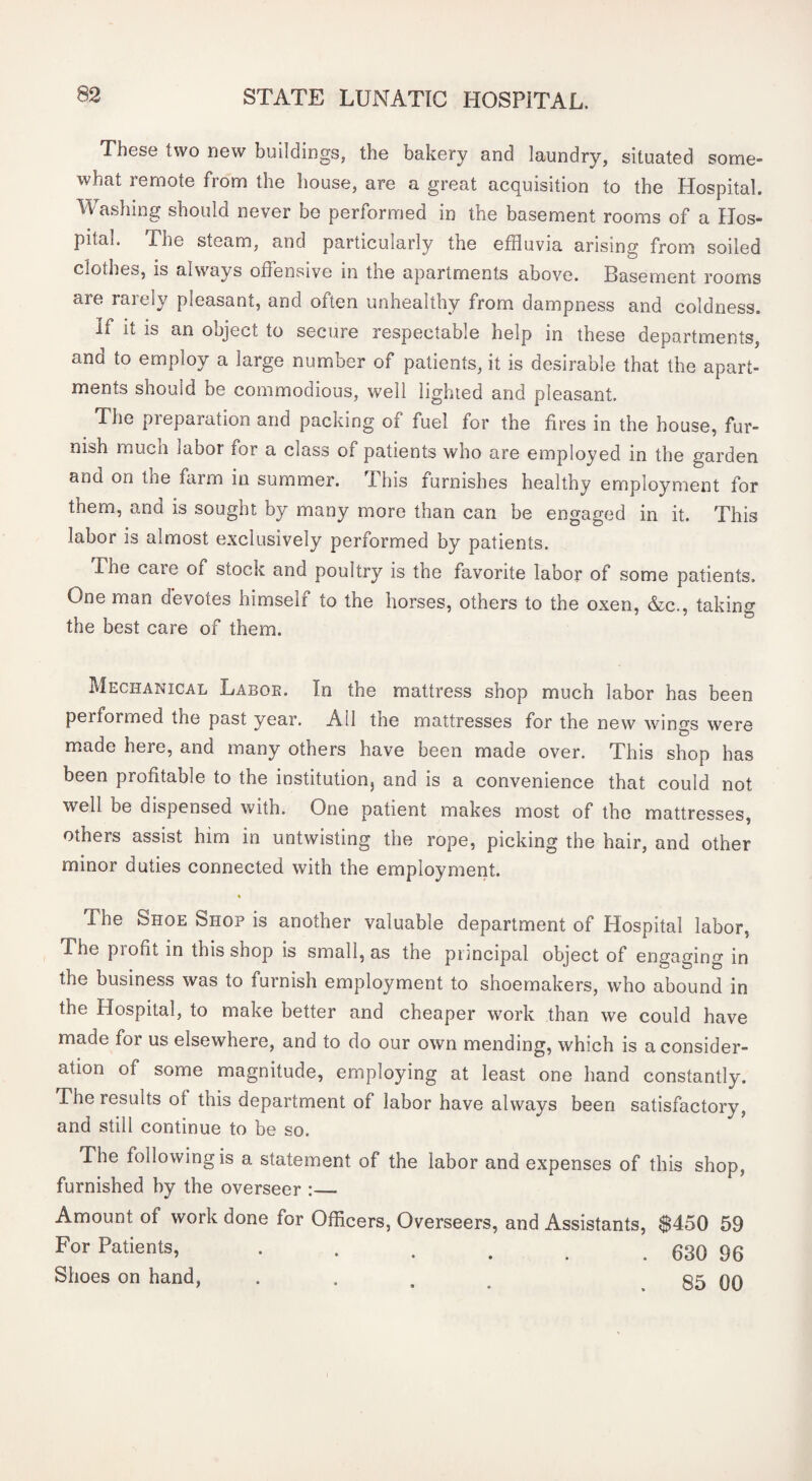 These two new buildings, the bakery and laundry, situated some¬ what remote from the house, are a great acquisition to the Hospital. Washing should never be performed in the basement rooms of a Hos¬ pital. The steam, and particularly the effluvia arising from soiled clotlies, is always offensive in the apartments above. Basement rooms are rarely pleasant, and often unhealthy from dampness and coldness. If it is an object to secure respectable help in these departments, and to employ a large number of patients, it is desirable that the apart¬ ments should be commodious, well lighted and pleasant. The preparation and packing of fuel for the fires in the house, fur¬ nish much labor for a class of patients who are employed in the garden and on the farm in summer. This furnishes healthy employment for them, and is sought by many more than can be engaged in it. This labor is almost exclusively performed by patients. The care of stock and poultry is the favorite labor of some patients. One man devotes himself to the horses, others to the oxen, &c., taking the best care of them. Mechanical Laboe. In the mattress shop much labor has been performed the past year. All the mattresses for the new wind's were made here, and many others have been made over. This shop has been profitable to the institutionj and is a convenience that could not well be dispensed with. One patient makes most of the mattresses, others assist him in untwisting the rope, picking the hair, and other minor duties connected with the employment. The Shoe Shop is another valuable department of Hospital labor. The piofit in this shop is small, as the principal object of engaging in the business was to furnish employment to shoemakers, who abound in the Hospital, to make better and cheaper work than we could have made for us elsewhere, and to do our own mending, which is a consider¬ ation of some magnitude, employing at least one hand constantly. The results of this department of labor have always been satisfactory, and still continue to be so. The following is a statement of the labor and expenses of this shop, furnished hy the overseer :_ Amount of work done for Officers, Overseers, and Assistants, $450 59 For Patients, . . . . ^ . 630 96 Shoes on hand, . . . ^ 85 00