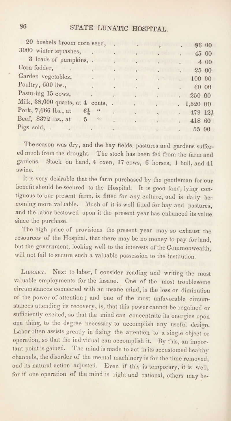 20 bushels broom corn seed, 3000 winter squashes, $6 00 45 00 4 00 25 00 100 00 60 00 250 00 3 loads of pumpkins, . Corn fodder. Garden vegetables. Poultry, 600 lbs.. Pasturing 15 cows. Milk, 38,000 quarts, at 4 cents, . Pork, 7,666 lbs., at 6J ‘‘ Beef, 8372 lbs., at 5 “ Pigs sold, . . . . 1,520 00 479 12J 418 60 55 00 The season was dry, and the hay fields, pastures and gardens sufier- ed much from the drought. The stock has been fed from the farm and gardens. Stock on hand, 4 oxen, 17 cows, 6 horses, 1 bull, and 41 swine. It is very desirable that the farm purchased by the gentleman for our benefit should be secured to the Hospital. It is good land, lying con¬ tiguous to our present farm, is fitted for any culture, and is daily be¬ coming more valuable. Much of it is well fitted for hay and pastures, and the labor bestowed upon it the present year has enhanced its value since the purchase. The high price of provisions the present year may so exhaust the resources of the Hospital, that there may be no money to pay for land, but the government, looking well to the interests of the Commonwealth, will not fail to secure such a valuable possession to the institution. Library. Next to labor, I consider reading and writing the most valuable employments for the insane. One of the most troublesome ciicumstances connected with an insane mind, is the loss or diminution of the power of attention; and one of the most unfavorable circum¬ stances attending its recovery, is, that this power cannot be regained or sufficiently excited, so that the mind can concentrate its energies upon one thing, to the degree necessary to accomplish any useful design. Labor often assists greatly in fixing the attention to a single object or opeiation, so that the individual can accomplish it. By this, an impor¬ tant point is gamed. The mind is made to act in its accustomed healthy channels, the disorder of the mental machinery is for the time removed, and its natural action adjusted. Even if this is temporary, it is well, for if one operation of the mind is right and rational, others may be-