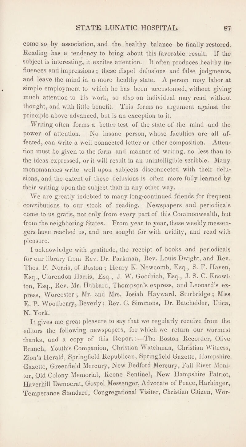 come so by association, and the healthy balance be finally restored. Reading has a tendency to bring about this favorable result. If the f subject is interesting, it excites attention. It often produces healthy in¬ fluences and impressions ; these dispel delusions and false judgments, and leave the mind in a more healthy state. A person may labor at simple employment to which he has been accustomed, without giving much attention to his work, so also an individual may read without thought, and with little benefit. This forms no argument against the principle above advanced, but is an exception to it. Writing often forms a better test of the state of the mind and the power of attention. No insane person, whose faculties are all af¬ fected, can write a well connected letter or other composition. Atten¬ tion must be given to the form and manner of writing, no less than to the ideas expressed, or it will result in an unintelligible scribble. Many monomaniacs write well upon subjects disconnected with their delu¬ sions, and the extent of these delusions is often more fully learned by their writing upon the subject than in any other way. We are greatly indebted to many long-continued friends for frequent contributions to our stock of reading. Newspapers and periodicals come to us gratis, not only from every part of this Commonwealth, but from the neighboring States. From year to year, these weekly messen¬ gers have reached us, and are sought for with avidity, and read with pleasure. I acknowledge with gratitude, the receipt of books and periodicals for our library from Rev. Dr. Parkman, Rev. Louis Dwight, and Rev. Thos. F. Norris, of Boston ; Plenry K. Newcomb, Esq., S. F. Haven, Esq,, Clarendon Harris, Esq., J. W. Goodrich, Esq., J. S. C. Knowl- ton. Esq., Rev. Mr. Flubbard, Thompson’s express, and Leonard’s ex¬ press, Worcester ; Mr. and Mrs. Josiah Hayward, Sturbridge ; Miss E. P. Woodberry, Beverly; Rev. C. Simmons, Dr. Batchelder, Utica, N. York. It gives me great pleasure to say that we regularly receive from the editors the following newspapers, for which we return our warmest thanks, and a copy of this Report:—The Boston Recorder, Olive Branch, Youth’s Companion, Christian Watchman, Christian Witness, Zion’s Herald, Springfield Republican, Springfield Gazette, Hampshire Gazette, Greenfield Mercury, New Bedford Mercury, Fall River Moni¬ tor, Old Colony Memorial, Keene Sentinel, New Hampshire Patriot, Haverhill Democrat, Gospel Messenger, Advocate of Peace, Harbinger, Temperance Standard, Congregational Visiter, Christian Citizen, Wor-