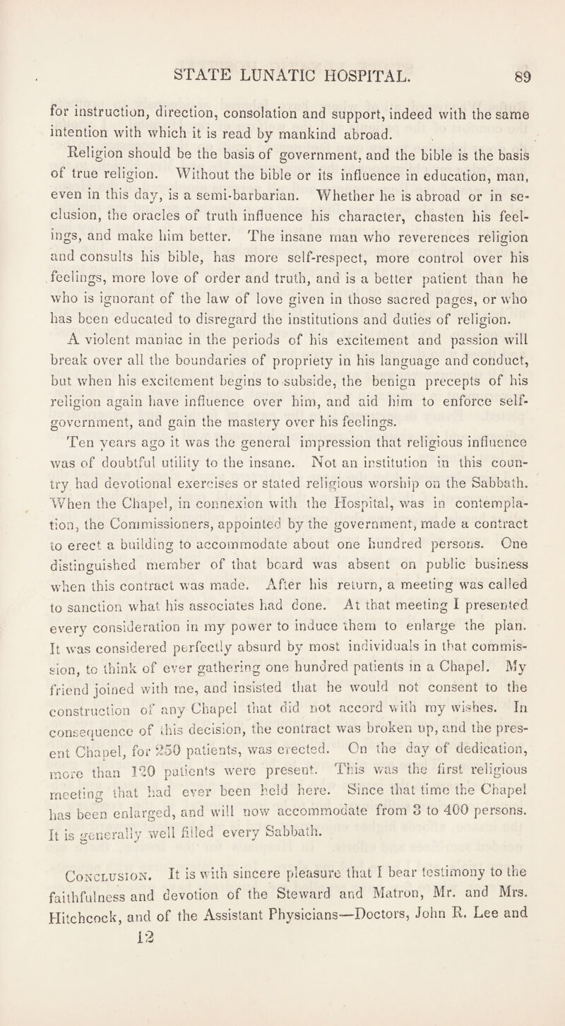 for instruction, direction, consolation and support, indeed with the same intention with which it is read by mankind abroad. Teligion should be the basis of government, and the bible is the basis of true religion. Without the bible or its influence in education, man, even in this day, is a semi-barbarian. Whether he is abroad or in se¬ clusion, the oracles of truth influence his character, chasten his feel¬ ings, and make him better. The insane man who reverences religion and consults his bible, has more self-respect, more control over his feelings, more love of order and truth, and is a better patient than he who is ignorant of the law of love given in those sacred pages, or who has been educated to disregard the institutions and duties of religion. A violent maniac in the periods of his excitement and passion will break over all the boundaries of propriety in his language and conduct, but when his excitement begins to subside, the benign precepts of his religion again have influence over him, and aid him to enforce seif- government, and gain the mastery over his feelings. Ten years ago it was the general impression that religious influence was of doubtful utility to the insane. Not an institution in this coun¬ try had devotional exercises or stated religious wmrsbip on the Sabbath. When the Chapel, in connexion with the Hospital, was in contempla¬ tion, the Commissioners, appointed by the government, made a contract to erect a building to accommodate about one hundred persons. One distinguished member of that beard was absent on public business when this contract was made. After his return, a meeting was called to sanction what his associates had done. At that meeting I presented every consideration in my power to induce them to enlarge the plan. It was considered perfectly absurd by most individuals in that commis¬ sion, to think of ever gathering one hundred patients in a Chapel. My friend joined with me, and insisted that he would not consent to the construction of any Chapel that did not accord vCth ray wishes. In consequence of ..his decision, the contract v>^as broken up, and the pres¬ ent Chapel, for 250 patients, was eiected. On the day of dedication, more than 120 patients were present. This was the first religious meeting that had ever been held here. Since that time the Chapel has been enlarged, and will nov/ accommodate from 3 to 400 persons. It is generally well filled every Sabbath. Conclusion. It is with sincere pleasure that I bear testimony to the faithfulness and devotion of the Steward and Matron, Mr. and Mrs. Hitchcock, and of the Assistant Physicians—Doctors, John R. Lee and 12