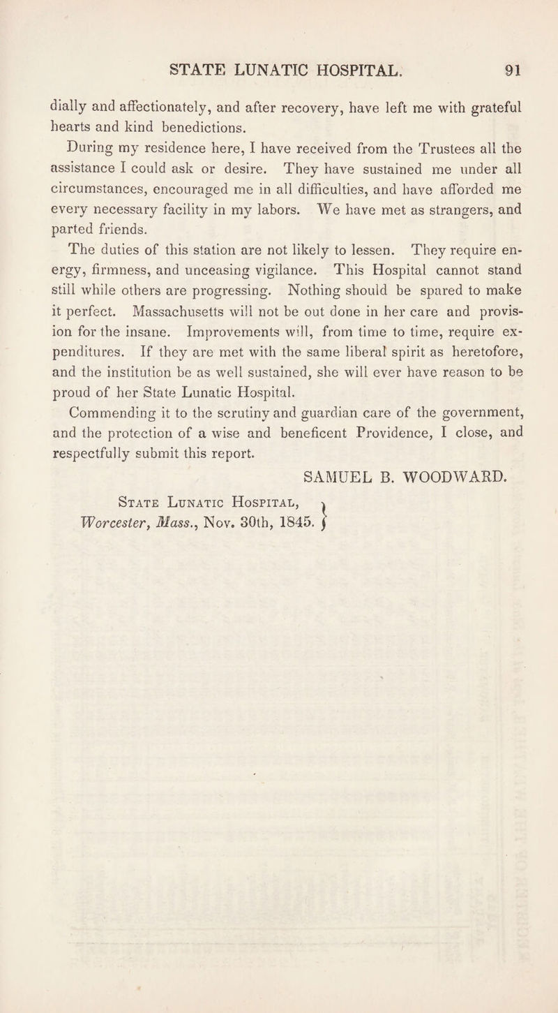 dially and affectionately, and after recovery, have left me with grateful hearts and kind benedictions. During my residence here, I have received from the Trustees all the assistance I could ask or desire. They have sustained me under all circumstances, encouraged me in all difficulties, and have afforded me every necessary facility in my labors. We have met as strangers, and parted friends. The duties of this station are not likely to lessen. They require en¬ ergy, firmness, and unceasing vigilance. This Hospital cannot stand still while others are progressing. Nothing should be spared to make it perfect. Massachusetts will not be out done in her care and provis¬ ion for the insane. Improvements will, from time to time, require ex¬ penditures. If they are met with the same liberal spirit as heretofore, and the institution be as well sustained, she will ever have reason to be proud of her State Lunatic Hospital. Commending it to the scrutiny and guardian care of the government, and the protection of a wise and beneficent Providence, I close, and respectfully submit this report. SAMUEL B. WOODWARD. State Lunatic Hospital, ^ Worcester^ Mass.^ Nov. 30th, 1845. j