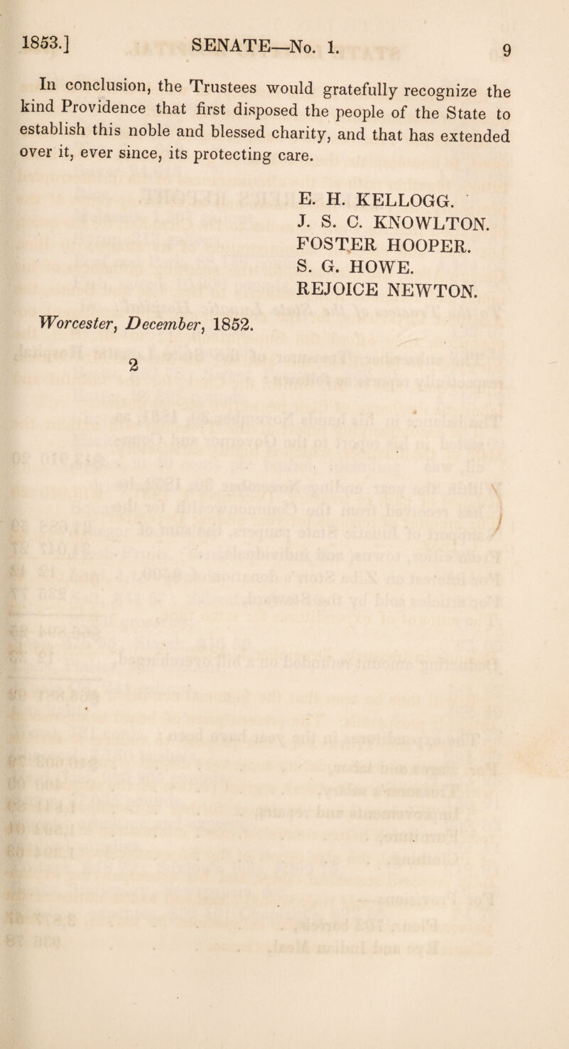 In conclusion, the Trustees would gratefully recognize the kind Piovidence that first disposed the people of the State to establish this noble and blessed charity, and that has extended over it, ever since, its protecting care. E. H. KELLOGG. J. S. C. KNOWLTON. FOSTER HOOPER. S. G. HOWE. REJOICE NEWTON. Worcester, December, 1852. 2