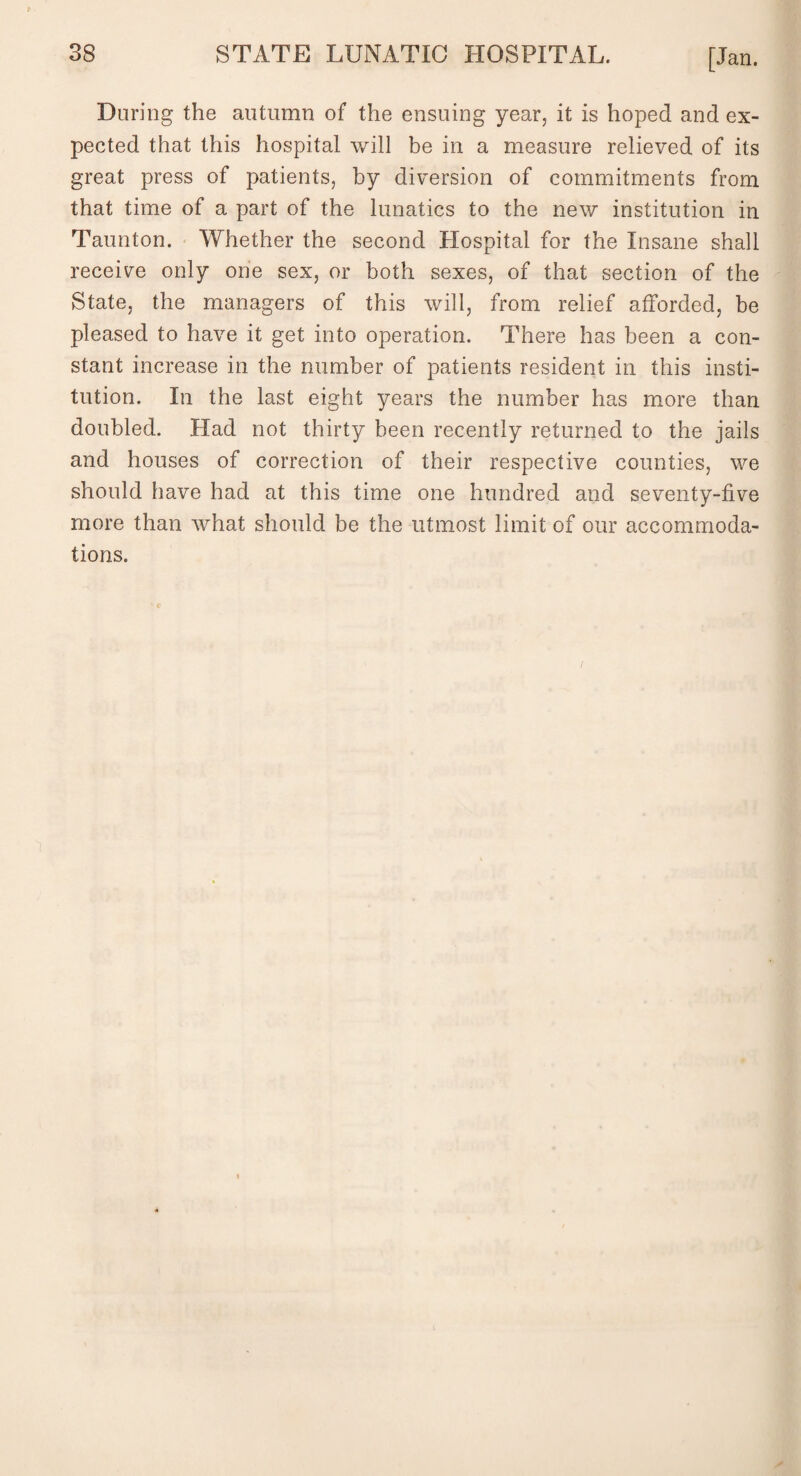 During the autumn of the ensuing year, it is hoped and ex¬ pected that this hospital will be in a measure relieved of its great press of patients, by diversion of commitments from that time of a part of the lunatics to the new institution in Taunton. Whether the second Hospital for the Insane shall receive only one sex, or both sexes, of that section of the State, the managers of this will, from relief afforded, be pleased to have it get into operation. There has been a con¬ stant increase in the number of patients resident in this insti¬ tution. In the last eight years the number has more than doubled. Had not thirty been recently returned to the jails and houses of correction of their respective counties, we should have had at this time one hundred and seventy-five more than what should be the utmost limit of our accommoda¬ tions.