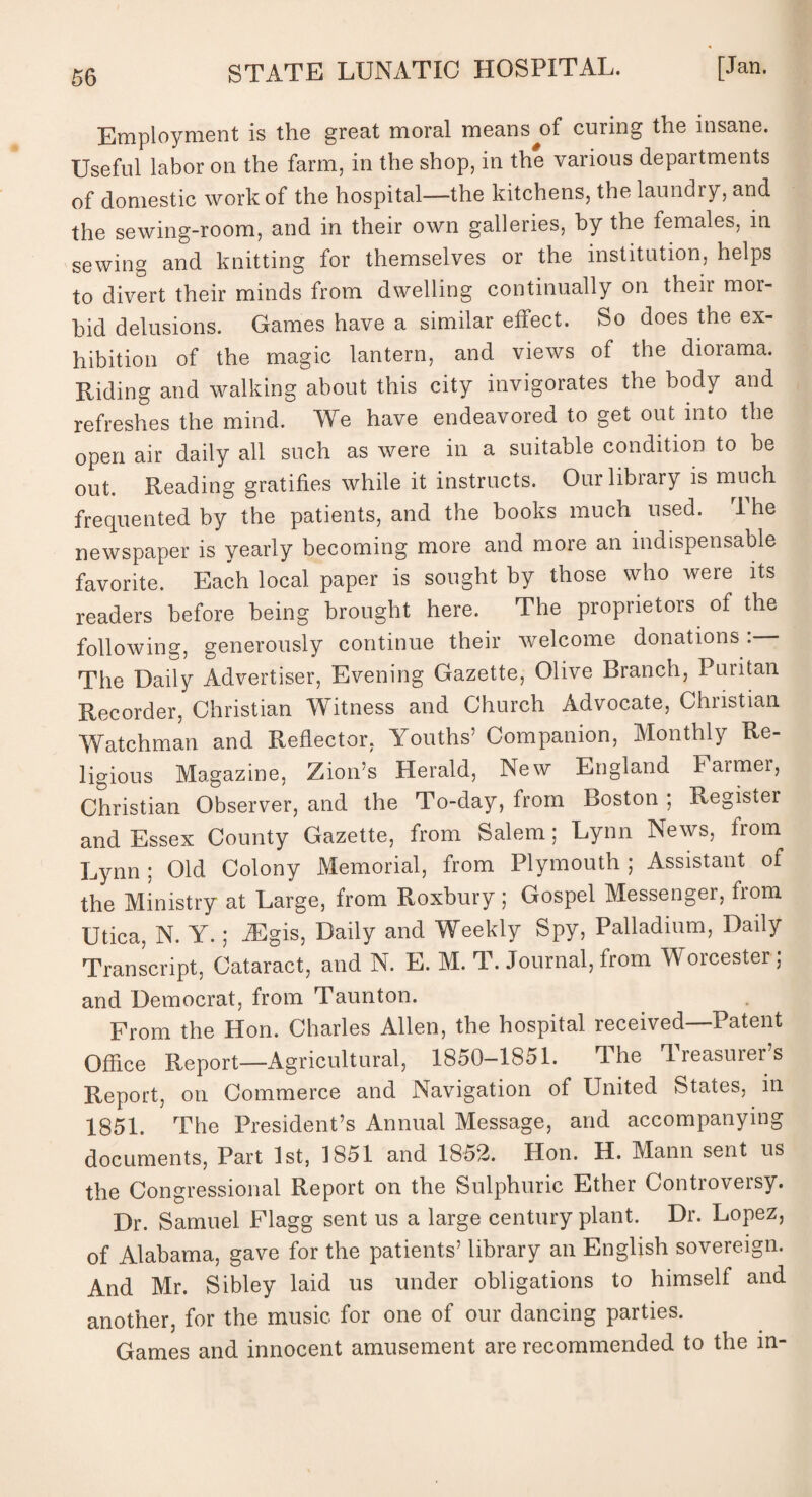 Employment is the great moral means^of curing the insane. Useful labor on the farm, in the shop, in the various departments of domestic work of the hospital—the kitchens, the laundry, and the sewing-room, and in their own galleries, by the females, in sewing and knitting for themselves or the institution, helps to divert their minds from dwelling continually on their mor¬ bid delusions. Games have a similar effect. So does the ex¬ hibition of the magic lantern, and views of the diorama. Riding and walking about this city invigorates the body and refreshes the mind. We have endeavored to get out into the open air daily all such as were in a suitable condition to be out. Reading gratifies while it instructs. Our library is much frequented by the patients, and the books much used. 1 he newspaper is yearly becoming more and more an indispensable favorite. Each local paper is sought by those who were its readers before being brought here. The proprietors of the following, generously continue their welcome donations : The Daily Advertiser, Evening Gazette, Olive Branch, Puritan Recorder, Christian Witness and Church Advocate, Christian Watchman and Reflector, Youths’ Companion, Monthly Re¬ ligious Magazine, Zion’s Herald, New England Farmer, Christian Observer, and the To-day, from Boston ; Register and Essex County Gazette, from Salem; Lynn News, from Lynn ; Old Colony Memorial, from Plymouth ; Assistant of the Ministry at Large, from Roxbury; Gospel Messenger, from Utica, N. Y.; JEgis, Daily and Weekly Spy, Palladium, Daily Transcript, Cataract, and N. E. M. T. Journal, from Worcester; and Democrat, from Taunton. From the Hon. Charles Allen, the hospital received—Patent Office Report—Agricultural, 1850-1851. The Treasurer’s Report, on Commerce and Navigation of United States, in 1851. The President’s Annual Message, and accompanying documents, Part 1st, 1851 and 1852. Hon. H. Mann sent us the Congressional Report on the Sulphuric Ether Controversy. Dr. Samuel Flagg sent us a large century plant. Dr. Lopez, of Alabama, gave for the patients’ library an English sovereign. And Mr. Sibley laid us under obligations to himself and another, for the music for one of our dancing parties. Games and innocent amusement are recommended to the in-