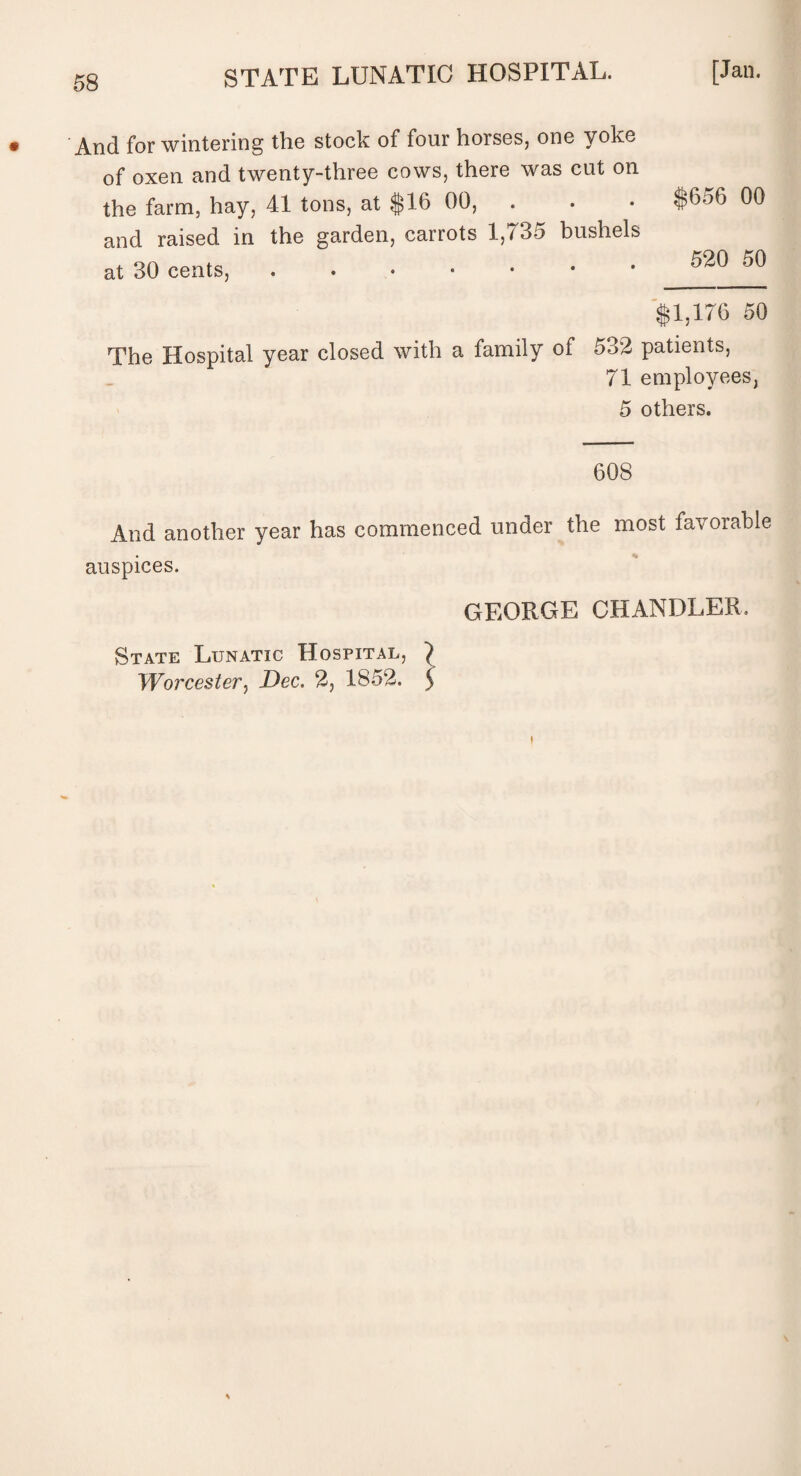 And for wintering the stock of four horses, one yoke of oxen and twenty-three cows, there was cut on the farm, hay, 41 tons, at $16 00, . and raised in the garden, carrots 1,735 bushels at 30 cents, $656 00 520 50 $1,176 50 The Hospital year closed with a family of 532 patients, 71 employees, 5 others. 608 And another year has commenced under the most favorable auspices. GEORGE CHANDLER State Lunatic Hospital, ) Worcester, Dec. 2, 1852. y