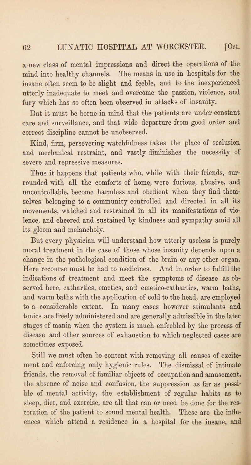 a new class of mental impressions and direct the operations of the mind into healthy channels. The means in use in hospitals for the insane often seem to be slight and feeble, and to the inexperienced utterly inadequate to meet and overcome the passion, violence, and fury which has so often been observed in attacks of insanity. But it must be borne in mind that the patients are under constant care and surveillance, and that wide departure from good order and correct discipline cannot be unobserved. Kind, firm, persevering watchfulness takes the place of seclusion and mechanical restraint, and vastly diminishes the necessity of severe and repressive measures. Thus it happens that patients who, while with their friends, sur¬ rounded with all the comforts of home, were furious, abusive, and uncontrollable, become harmless and obedient when they find them¬ selves belonging to a community controlled and directed in all its movements, watched and restrained in all its manifestations of vio¬ lence, and cheered and sustained by kindness and sympathy amid all its gloom and melancholy. But every physician will understand how utterly useless is purely moral treatment in the case of those whose insanity depends upon a change in the pathological condition of the brain or any other organ. Here recourse must be had to medicines. And in order to fulfill the indications of treatment and meet the symptoms of disease as ob¬ served here, cathartics, emetics, and emetico-cathartics, warm baths, and warm baths with the application of cold to the head, are employed to a considerable extent. In many cases however stimulants and tonics are freely administered and are generally admissible in the later stages of mania when the system is much enfeebled by the process of disease and other sources of exhaustion to which neglected cases are sometimes exposed. Still we must often be content with removing all causes of excite¬ ment and enforcing only hygienic rules. The dismissal of intimate friends, the removal of familiar objects of occupation and amusement, the absence of noise and confusion, the suppression as far as possi¬ ble of mental activity, the establishment of regular habits as to sleep, diet, and exercise, are all that can or need be done for the res¬ toration of the patient to sound mental health. These are the influ¬ ences which attend a residence in a hospital for the insane, and