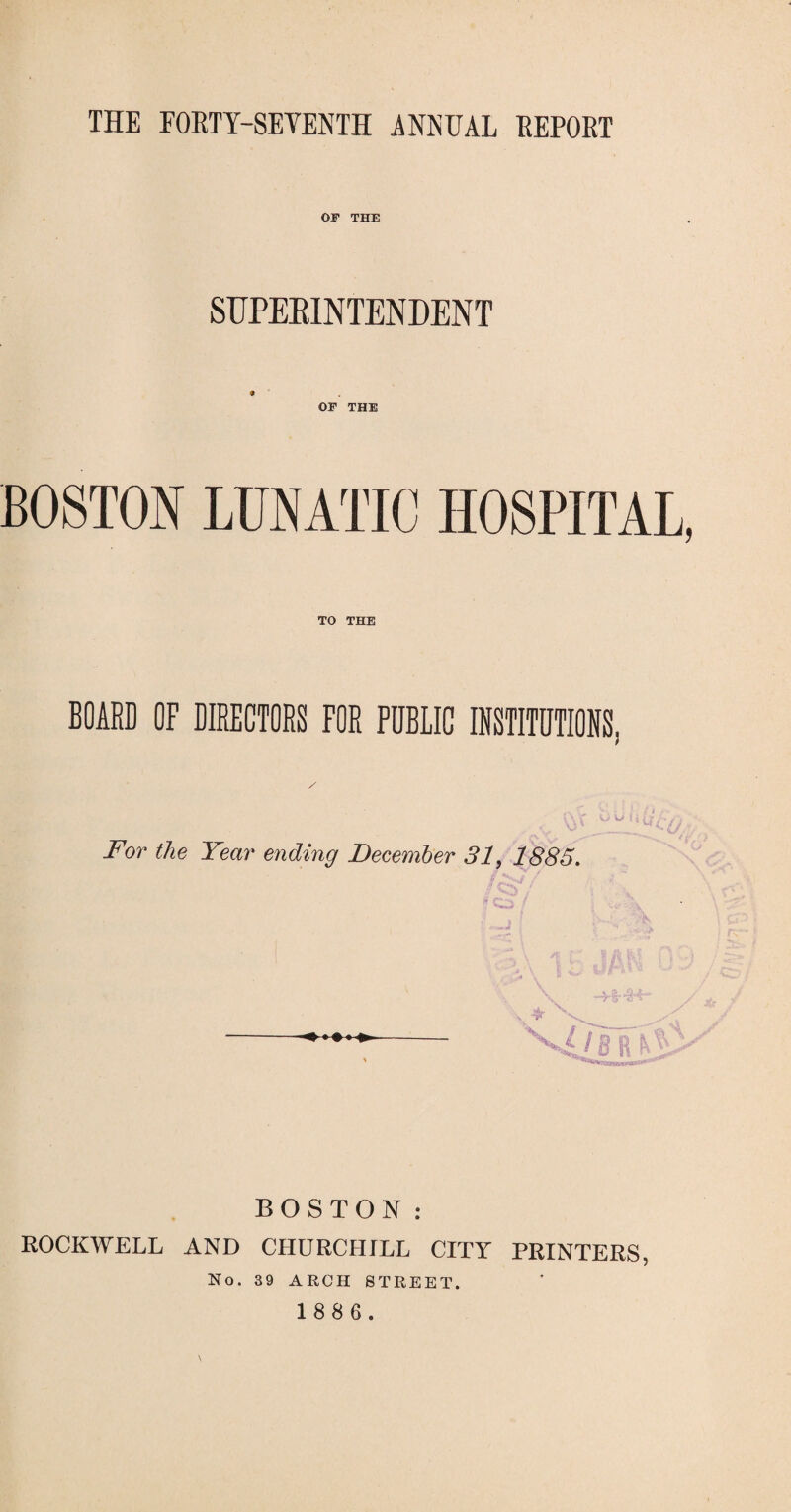 THE FOETY-SEYENTH ANNUAL EEPORT OF THE SUPERINTENDENT * OF THE BOSTON LUNATIC HOSPITAL, TO THE BOARD OF DIRECTORS FOR PDBLIC INSTITUTIONS, For the Year ending December 31, 1885. / 8 BOSTON: ROCKWELL AND CHURCHILL CITY PRINTERS, No. 39 ARCH STREET.