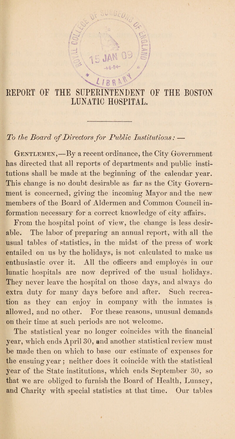 > REPORT OF THE SUPERINTENDENT OF LUNATIC HOSPITAL. \ THE BOSTON To the Board of Directors for Public Institutions: — Gentlemen,—By a recent ordinance, the City Government has directed that all reports of departments and public insti¬ tutions shall be made at the beginning of the calendar year. This change is no doubt desirable as far as the City Govern¬ ment is concerned, giving the incoming Mayor and the new members of the Board of Aldermen and Common Council in¬ formation necessary for a correct knowledge of city affairs. From the hospital point of view, the change is less desir¬ able. The labor of preparing an annual report, with all the usual tables of statistics, in the midst of the press of work entailed on us by the holidays, is not calculated to make us enthusiastic over it. All the officers and employes in our lunatic hospitals are now deprived of the usual holidays. They never leave the hospital on those days, and always do extra duty for many days before and after. Such recrea¬ tion as they can enjoy in company with the inmates is allowed, and no other. For these reasons, unusual demands on their time at such periods are not welcome. The statistical year no longer coincides with the financial year, which ends April 30, and another statistical review must be made then on which to base our estimate of expenses for the ensuing year ; neither does it coincide with the statistical year of the State institutions, which ends September 30, so that we are obliged to furnish the Board of Health, Lunacy, and Charity with special statistics at that time. Our tables