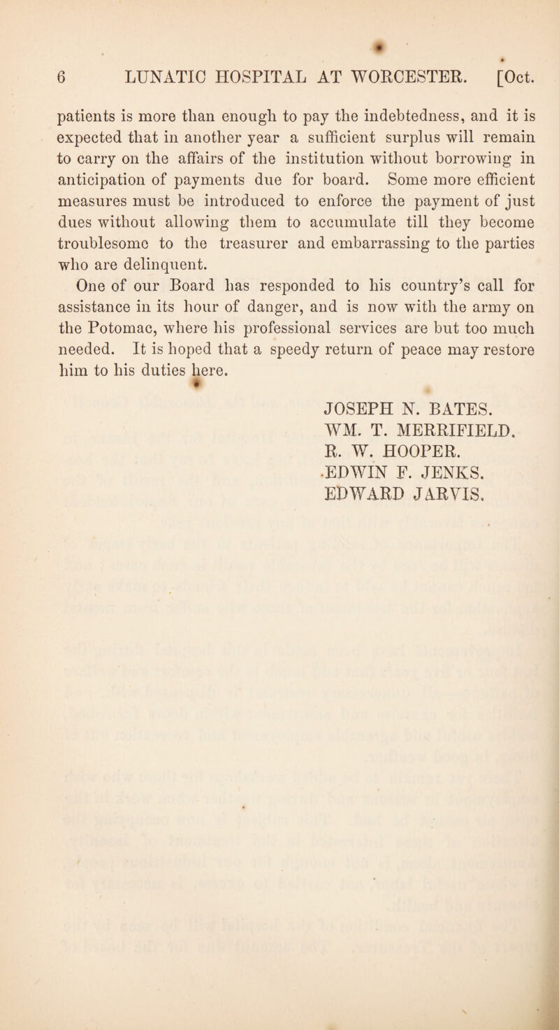 patients is more than enough to pay the indebtedness, and it is expected that in another year a sufficient surplus will remain to carry on the affairs of the institution without borrowing in anticipation of payments due for board. Some more efficient measures must be introduced to enforce the payment of just dues without allowing them to accumulate till they become troublesome to the treasurer and embarrassing to the parties who are delinquent. One of our Board has responded to his country’s call for assistance in its hour of danger, and is now with the army on the Potomac, where his professional services are but too much needed. It is hoped that a speedy return of peace may restore him to his duties here. $ JOSEPH N. BATES. WM. T. MERRIFIELD. R. W. HOOPER. •EDWIN F. JENKS. EDWARD JARVIS.