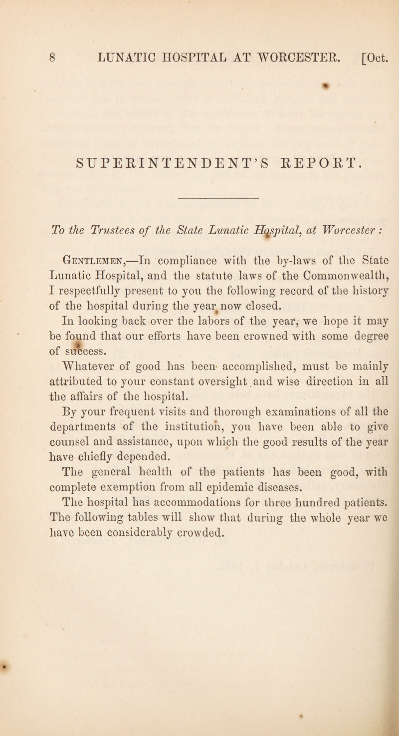 SUPERINTENDENT’S REPORT. To the Trustees of the State Lunatic Hospital, at Worcester: Gentlemen,—In compliance with the by-laws of the State Lunatic Hospital, and the statute laws of the Commonwealth, I respectfully present to you the following record of the history of the hospital during the year now closed. In looking back over the labors of the year, we hope it may be found that our efforts have been crowned with some degree of success. Whatever of good has been accomplished, must be mainly attributed to your constant oversight and wise direction in all the affairs of the hospital. By your frequent visits and thorough examinations of all the departments of the institution, you have been able to give counsel and assistance, upon which the good results of the year have chiefly depended. The general health of the patients has been good, with complete exemption from all epidemic diseases. The hospital has accommodations for three hundred patients. The following tables will show that during the whole year we have been considerably crowded.