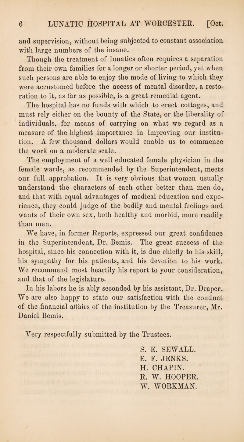 and supervision, without being subjected to constant association with large numbers of the insane. Though the treatment of lunatics often requires a separation from their own families for a longer or shorter period, yet when such persons are able to enjoy the mode of living to which they were accustomed before the access of mental disorder, a resto¬ ration to it, as far as possible, is a great remedial agent. The hospital has no funds with which to erect cottages, and must rely either on the bounty of the State, or the liberality of individuals, for means of carrying on what we regard as a measure of the highest importance in improving our institu¬ tion. A few thousand dollars would enable us to commence the work on a moderate scale. The employment of a well educated female physician in the female wards, as recommended by the Superintendent, meets our full approbation. It is very obvious that women usually understand the characters of each other better than men do, and that with equal advantages of medical education and expe¬ rience, they could judge of the bodily and mental feelings and wants of their own sex, both healthy and morbid, more readily than men. We have, in former Reports, expressed our great confidence in the Superintendent, Dr. Bemis. The great success of the hospital, since his connection with it, is due chiefly to his skill, his sympathy for his patients, and his devotion to his work. We recommend most heartily his report to your consideration, and that of the legislature. In his labors he is ably seconded by his assistant, Dr. Draper. We are also happy to state our satisfaction with the conduct of the financial affairs of the institution by the Treasurer, Mr. Daniel Bemis. Very respectfully submitted by the Trustees. S. E. SEWALL. E. F. JENKS. If. CHAPIN. R. W. HOOPER. W. WORKMAN. /