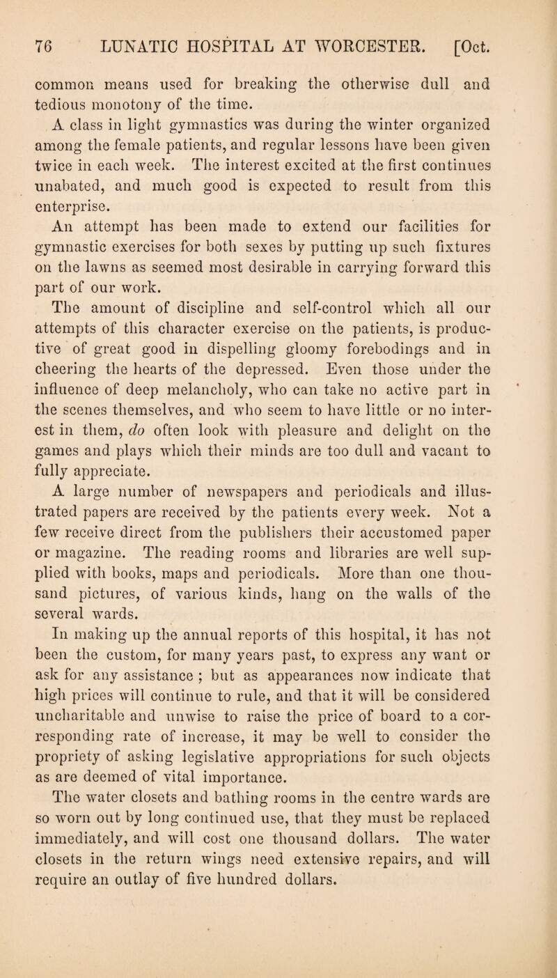 common means used for breaking the otherwise dull and tedious monotony of the time. A class in light gymnastics was during the winter organized among the female patients, and regular lessons have been given twice in each week. The interest excited at the first continues unabated, and much good is expected to result from this enterprise. An attempt has been made to extend our facilities for gymnastic exercises for both sexes by putting up such fixtures on the lawns as seemed most desirable in carrying forward this part of our work. The amount of discipline and self-control which all our attempts of this character exercise on the patients, is produc¬ tive of great good in dispelling gloomy forebodings and in cheering the hearts of the depressed. Even those under the influence of deep melancholy, who can take no active part in the scenes themselves, and who seem to have little or no inter¬ est in them, do often look with pleasure and delight on the games and plays which their minds are too dull and vacant to fully appreciate. A large number of newspapers and periodicals and illus¬ trated papers are received by the patients every week. Not a few receive direct from the publishers their accustomed paper or magazine. The reading rooms and libraries are well sup¬ plied with books, maps and periodicals. More than one thou¬ sand pictures, of various kinds, hang on the walls of the several wards. In making up the annual reports of this hospital, it has not been the custom, for many years past, to express any want or ask for any assistance ; but as appearances now indicate that high prices will continue to rule, and that it will be considered uncharitable and unwise to raise the price of board to a cor¬ responding rate of increase, it may be well to consider the propriety of asking legislative appropriations for such objects as are deemed of vital importance. The water closets and bathing rooms in the centre wards are so worn out by long continued use, that they must be replaced immediately, and will cost one thousand dollars. The water closets in the return wings need extensive repairs, and will require an outlay of five hundred dollars.