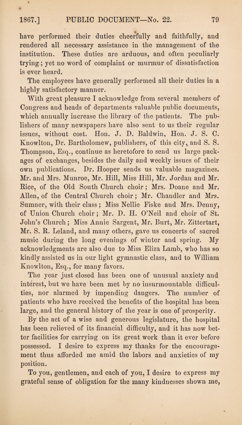 have performed their duties cheerfully and faithfully, and rendered all necessary assistance in the management of the institution. These duties are arduous, and often peculiarly trying; yet no word of complaint or murmur of dissatisfaction is ever heard. The employees have generally performed all their duties in a highly satisfactory manner. With great pleasure I acknowledge from several members of Congress and heads of departments valuable public documents, which annually increase the library of the patients. The pub¬ lishers of many newspapers have also sent to us their regular issues, without cost. Hon. J. D. Baldwin, Hon. J. S. C. Knowlton, Dr. Bartholomew, publishers, of this city,, and S. S. Thompson, Esq., continue as heretofore to send us large pack¬ ages of exchanges, besides the daily and weekly issues of their own publications. Dr. Hooper sends us valuable magazines. Mr. and Mrs. Munroe, Mr. Hill, Miss Hill, Mr. Jordan and Mr. Rice, of the Old South Church choir; Mrs. Doane and Mr. Allen, of the Central Church choir; Mr. Chandler and Mrs. Sumner, with their class; Miss Nellie Fiske and Mrs. Denny, of Union Church choir ; Mr. D. H. O’Neil and choir of St. John’s Church; Miss Annie Sargent, Mr. Burt, Mr. Zittertart, Mr. S. R. Leland, and many others, gave us concerts of sacred music during the long evenings of winter and spring. My acknowledgments are also due to Miss Eliza Lamb, who has so kindly assisted us in our light gymnastic class, and to William Knowlton, Esq., for many favors. The year just closed has been one of unusual anxiety and interest, but we have been met by no insurmountable difficul¬ ties, nor alarmed by impending dangers. The number of patients who have received the benefits of the hospital has been large, and the general history of the year is one of prosperity. By the act of a wise and generous legislature, the hospital has been relieved of its financial difficulty, and it has now bet¬ ter facilities for carrying on its great work than it ever before possessed. I desire to express my thanks for the encourage¬ ment thus afforded me amid the labors and anxieties of my position. To you, gentlemen, and each of you, I desire to express my grateful sense of obligation for the many kindnesses shown me,