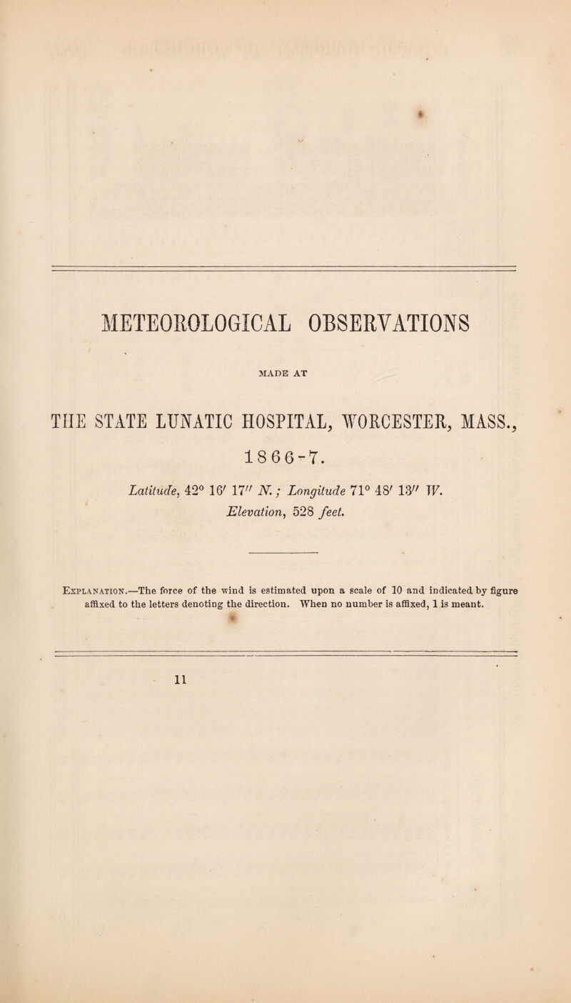 METEOROLOGICAL OBSERVATIONS MADE AT THE STATE LUNATIC HOSPITAL, WORCESTER, MASS., 18 66“T. Latitude, 42° 16' 17 N.; Longitude 71° 48' 18 W. Elevation, 528 feet. Explanation.—The force of the -wind is estimated upon a scale of 10 and indicated by figure affixed to the letters denoting the direction. When no number is affixed, 1 is meant. S