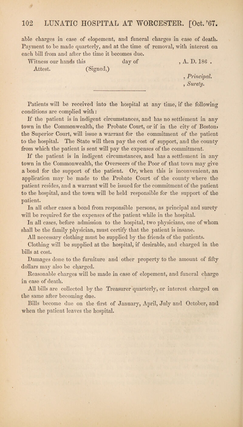 able charges in case of elopement, and funeral charges in case of death. Payment to be made quarterly, and at the time of removal, with interest on each bill from and after the time it becomes due. Witness our hands this day of , A. D. 186 . Attest. (Signed,) , Principal. , Surety. Patients will be received into the hospital at any time, if the following conditions are complied with: If the patient is in indigent circumstances, and has no settlement in any town in the Commonwealth, the Probate Court, or if in the city of Boston) the Superior Court, will issue a warrant for the commitment of the patient to the hospital. The State will then pay the cost of support, and the county from which the patient is sent will pay the expenses of the commitment. If the patient is in indigent circumstances, and has a settlement in any town in the Commonwealth, the Overseers of the Poor of that town may give a bond for the support of the patient. Or, when this is inconvenient, an application may be made to the Probate Court of the county where the patient resides, and a warrant will be issued for the commitment of the patient to the hospital, and the town will be held responsible for the support of the patient. In all other cases a bond from responsible persons, as principal and surety will be required for the expenses of the patient while in the hospital. In all cases, before admission to the hospital, two physicians, one of whom shall be the family physician, must certify that the patient is insane. All necessary clothing must be supplied by the friends of the patients. Clothing will be supplied at the hospital, if desirable, and charged in the bills at cost. Damages done to the furniture and other property to the amount of fifty dollars may also be charged. Reasonable charges will be made in case of elopement, and funeral charge in case of death. All bills are collected by the Treasurer quarterly, or interest charged on the same after becoming; due. © Bills become due on the first of January, April, July and October, and when the patient leaves the hospital.