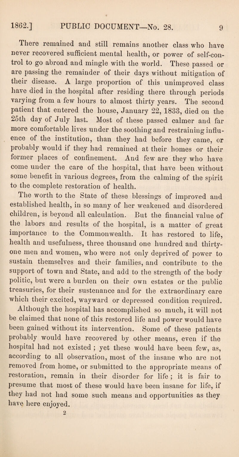 There remained and still remains another class who have never recovered sufficient mental health, or power of self-con¬ trol to go abroad and mingle with the world. These passed or are passing the remainder of their days without mitigation of their disease. A large proportion of this unimproved class have died in the hospital after residing there through periods varying from a few hours to almost thirty years. The second patient that entered the house, January 22, 1833, died on the 25th day of July last. Most of these passed calmer and far more comfortable lives under the soothing and restraining influ¬ ence of the institution, than they had before they came, or probably would if they had remained at their homes or their former places of confinement. And few are they who have come under the care of the hospital, that have been without some benefit in various degrees, from the calming of the spirit to the complete restoration of health. The worth to the State of these blessings of improved and established health, in so many of her weakened and disordered children, is beyond all calculation. But the financial value of the labors and results of the hospital, is a matter of great importance to the Commonwealth. It has restored to life, health and usefulness, three thousand one hundred and thirty- one men and women, who were not only deprived of power to sustain themselves and their families, and contribute to the support of town and State, and add to the strength of the body politic, but were a burden on their own estates or the public treasuries, for their sustenance and for the extraordinary care which their excited, wayward or depressed condition required. Although the hospital has accomplished so much, it will not be claimed that none of this restored life and power would have been gained without its intervention. Some of these patients probably would have recovered by other means, even if the hospital had not existed ; yet these would have been few, as, according to all observation, most of the insane who are not removed from home, or submitted to the appropriate means of restoration, remain in their disorder for life ; it is fair to presume that most of these would have been insane for life, if they had not had some such means and opportunities as they have here enjoyed. 2