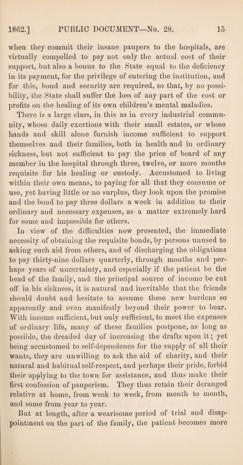 when they commit their insane paupers to the hospitals, are virtually compelled to pay not only the actual cost of their support, but also a bonus to the State equal to the deficiency in its payment, for the privilege of entering the institution, and for this, bond and security are required, so that, by no possi¬ bility, the State shall suffer the loss of any part of the cost or profits on the healing of its own children’s mental maladies. There is a large class, in this as in every industrial commu¬ nity, whose daily exertions with their small estates, or whose hands and skill alone furnish income sufficient to support themselves and their families, both in health and in ordinary sickness, but not sufficient to pay the price of board of any member in the hospital through three, twelve, or more months requisite for his healing or custody. Accustomed to living within their own means, to paying for all that they consume or use, yet having little or no surplus, they look upon the promise and the bond to pay three dollars a week in addition to their ordinary and necessary expenses, as a matter extremely hard for some and impossible for others. In view of the difficulties now presented, the immediate necessity of obtaining the requisite bonds, by persons unused to asking such aid from others, and of discharging the obligations to pay thirty-nine dollars quarterly, through months and per¬ haps years of uncertainty, and especially if the patient be the head of the family, and the principal source of income be cut off in his sickness, it is natural and inevitable that the friends should doubt and hesitate to assume these new burdens so apparently and even manifestly beyond their power to bear. With income sufficient, but only sufficient, to meet the expenses of ordinary life, many of these families postpone, as long as possible, the dreaded day of increasing the drafts upon it; yet being accustomed to self-dependence for the supply of all their wants, they are unwilling to ask the aid of charity, and their natural and habitual self-respect, and perhaps their pride, forbid their applying to the town for assistance, and thus make their first confession of pauperism. They thus retain their deranged relative at home, from week to week, from month to month, and some from year to year. But at length, after a wearisome period of trial and disap¬ pointment on the part of the family, the patient becomes more