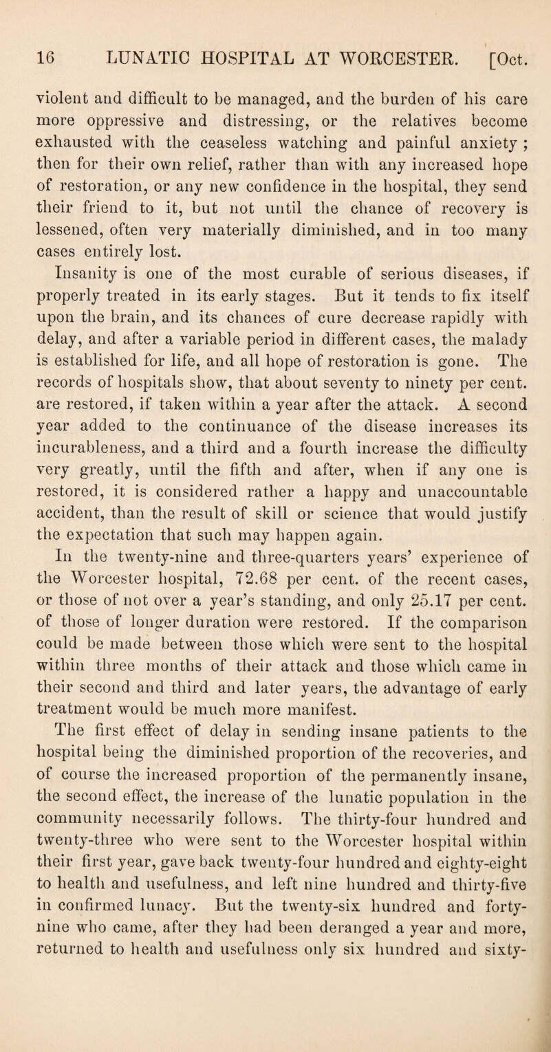 violent and difficult to be managed, and the burden of his care more oppressive and distressing, or the relatives become exhausted with the ceaseless watching and painful anxiety ; then for their own relief, rather than with any increased hope of restoration, or any new confidence in the hospital, they send their friend to it, but not until the chance of recovery is lessened, often very materially diminished, and in too many cases entirely lost. Insanity is one of the most curable of serious diseases, if properly treated in its early stages. But it tends to fix itself upon the brain, and its chances of cure decrease rapidly with delay, and after a variable period in different cases, the malady is established for life, and all hope of restoration is gone. The records of hospitals show, that about seventy to ninety per cent, are restored, if taken within a year after the attack. A second year added to the continuance of the disease increases its incurableness, and a third and a fourth increase the difficulty very greatly, until the fifth and after, when if any one is restored, it is considered rather a happy and unaccountable accident, than the result of skill or science that would justify the expectation that such may happen again. In the twenty-nine and three-quarters years’ experience of the Worcester hospital, 72.68 per cent, of the recent cases, or those of not over a year’s standing, and only 25.17 per cent, of those of longer duration were restored. If the comparison could be made between those which were sent to the hospital within three months of their attack and those which came in their second and third and later years, the advantage of early treatment would be much more manifest. The first effect of delay in sending insane patients to the hospital being the diminished proportion of the recoveries, and of course the increased proportion of the permanently insane, the second effect, the increase of the lunatic population in the community necessarily follows. The thirty-four hundred and twenty-three who were sent to the Worcester hospital within their first year, gave back twenty-four hundred and eighty-eight to health and usefulness, and left nine hundred and thirty-five in confirmed lunacy. But the twenty-six hundred and forty- nine who came, after they had been deranged a year and more, returned to health and usefulness only six hundred and sixty-