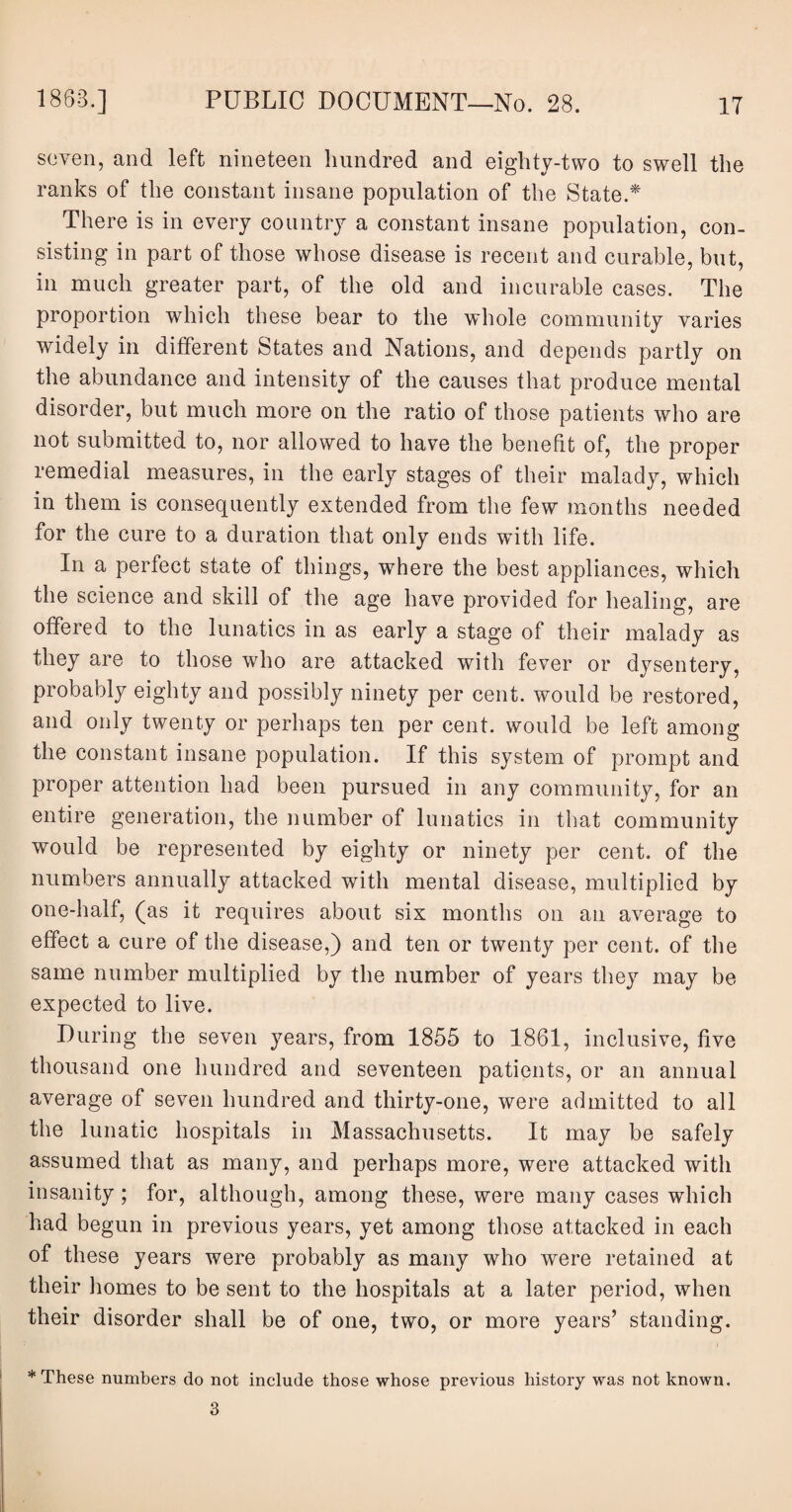 seven, and left nineteen hundred and eighty-two to swell the ranks of the constant insane population of the State.* There is in every country a constant insane population, con¬ sisting in part of those whose disease is recent and curable, but, in much greater part, of the old and incurable cases. The proportion which these bear to the whole community varies widely in different States and Nations, and depends partly on the abundance and intensity of the causes that produce mental disorder, but much more on the ratio of those patients who are not submitted to, nor allowed to have the benefit of, the proper remedial measures, in the early stages of their malady, which in them is consequently extended from the few months needed for the cure to a duration that only ends with life. In a perfect state of things, where the best appliances, which the science and skill of the age have provided for healing, are offered to the lunatics in as early a stage of their malady as they are to those who are attacked with fever or dysentery, probably eighty and possibly ninety per cent, would be restored, and only twenty or perhaps ten per cent, would be left among the constant insane population. If this system of prompt and proper attention had been pursued in any community, for an entire generation, the number of lunatics in that community would be represented by eighty or ninety per cent, of the numbers annually attacked with mental disease, multiplied by one-half, (as it requires about six months on an average to effect a cure of the disease,) and ten or twenty per cent, of the same number multiplied by the number of years they may be expected to live. During the seven years, from 1855 to 1861, inclusive, five thousand one hundred and seventeen patients, or an annual average of seven hundred and thirty-one, were admitted to all the lunatic hospitals in Massachusetts. It may be safely assumed that as many, and perhaps more, were attacked with insanity; for, although, among these, were many cases which had begun in previous years, yet among those attacked in each of these years were probably as many who were retained at their homes to be sent to the hospitals at a later period, when their disorder shall be of one, two, or more years’ standing. * These numbers do not include those whose previous history was not known. 3