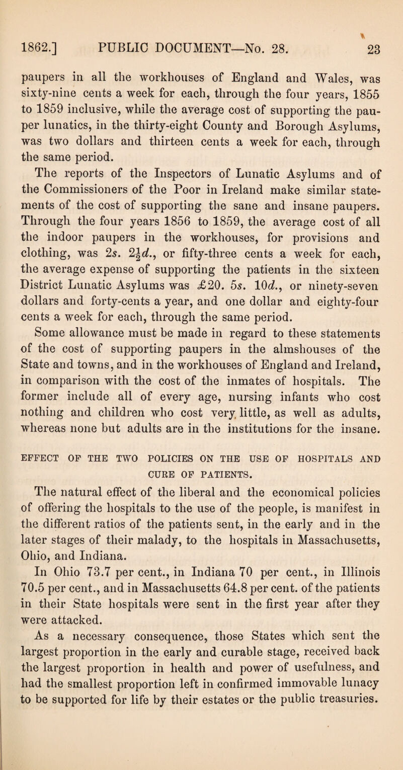 paupers in all the workhouses of England and Wales, was sixty-nine cents a week for each, through the four years, 1855 to 1859 inclusive, while the average cost of supporting the pau¬ per lunatics, in the thirty-eight County and Borough Asylums, was two dollars and thirteen cents a week for each, through the same period. The reports of the Inspectors of Lunatic Asylums and of the Commissioners of the Poor in Ireland make similar state¬ ments of the cost of supporting the sane and insane paupers. Through the four years 1856 to 1859, the average cost of all the indoor paupers in the workhouses, for provisions and clothing, was 2s. 2^d., or fifty-three cents a week for each, the average expense of supporting the patients in the sixteen District Lunatic Asylums was £20. 5s. 10d., or ninety-seven dollars and forty-cents a year, and one dollar and eighty-four cents a week for each, through the same period. Some allowance must be made in regard to these statements of the cost of supporting paupers in the almshouses of the State and towns, and in the workhouses of England and Ireland, in comparison with the cost of the inmates of hospitals. The former include all of every age, nursing infants who cost nothing and children who cost very little, as well as adults, whereas none but adults are in the institutions for the insane. EFFECT OF THE TWO POLICIES ON THE USE OF HOSPITALS AND CURE OF PATIENTS. The natural effect of the liberal and the economical policies of offering the hospitals to the use of the people, is manifest in the different ratios of the patients sent, in the early and in the later stages of their malady, to the hospitals in Massachusetts, Ohio, and Indiana. In Ohio 73.7 per cent., in Indiana 70 per cent., in Illinois 70.5 per cent., and in Massachusetts 64.8 per cent, of the patients in their State hospitals were sent in the first year after they were attacked. As a necessary consequence, those States which sent the largest proportion in the early and curable stage, received back the largest proportion in health and power of usefulness, and had the smallest proportion left in confirmed immovable lunacy to be supported for life by their estates or the public treasuries.