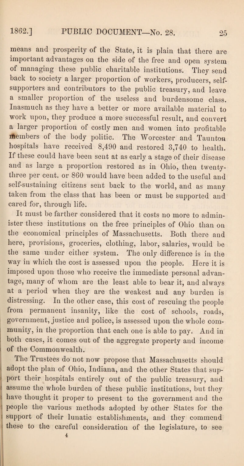 means and prosperity of the State, it is plain that there are important advantages on the side of the free and open system of managing these public charitable institutions. They send back to society a larger proportion of workers, producers, self¬ supporters and contributors to the public treasury, and leave a smaller proportion of the useless and burdensome class. Inasmuch as they have a better or more available material to work upon, they produce a more successful result, and convert a larger proportion of costly men and women into profitable itembers of the body politic. The Worcester and Taunton hospitals have received 8,490 and restored 3,740 to health. If these could have been sent at as early a stage of their disease and as large a proportion restored as in Ohio, then twenty- three per cent, or 860 would have been added to the useful and self-sustaining citizens sent back to the world, and as many taken from the class that has been or must be supported and cared for, through life. It must be farther considered that it costs no more to admin¬ ister these institutions on the free principles of Ohio than on the economical principles of Massachusetts. Both there and here, provisions, groceries, clothing, labor, salaries, would be the same under either system. The only difference is in the way in which the cost is assessed upon the people. Here it is imposed upon those who receive the immediate personal advan¬ tage, many of whom are the least able to bear it, and always at a period when they are the weakest and any burden is distressing. In the other case, this cost of rescuing the people from permanent insanity, like the cost of schools, roads, government, justice and police, is assessed upon the whole com¬ munity, in the proportion that each one is able to pay. And in both cases, it comes out of the aggregate property and income of the Commonwealth. The Trustees do not now propose that Massachusetts should adopt the plan of Ohio, Indiana, and the other States that sup¬ port their hospitals entirely out of the public treasury, and assume the whole burden of these public institutions, but they have thought it proper to present to the government and the people the various methods adopted by other States for the support of their lunatic establishments, and they commend these to the careful consideration of the legislature, to see 4