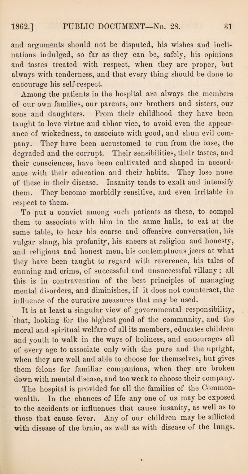 and arguments should not be disputed, his wishes and incli¬ nations indulged, so far as they can be, safely, his opinions and tastes treated with respect, when they are proper, but always with tenderness, and that every thing should be done to encourage his self-respect. Among the patients in the hospital are always the members of our own families, our parents, our brothers and sisters, our sons and daughters. From their childhood they have been taught to love virtue and abhor vice, to avoid even the appear¬ ance of wickedness, to associate with good, and shun evil com¬ pany. They have been accustomed to run from the base, the degraded and the corrupt. Their sensibilities, their tastes, and their consciences, have been cultivated and shaped in accord¬ ance with their education and their habits. They lose none of these in their disease. Insanity tends to exalt and intensify them. They become morbidly sensitive, and even irritable in respect to them. To put a convict among such patients as these, to compel them to associate with him in the same halls, to eat at the same table, to hear his coarse and offensive conversation, his vulgar slang, his profanity, his sneers at religion and honesty, and religious and honest men, his contemptuous jeers at what they have been taught to regard with reverence, his tales of cunning and crime, of successful and unsuccessful villany; all this is in contravention of the best principles of managing mental disorders, and diminishes, if it does not counteract, the influence of the curative measures that may be used. It is at least a singular view of governmental responsibility, that, looking for the highest good of the community, and the moral and spiritual welfare of all its members, educates children and youth to walk in the ways of holiness, and encourages all of every age to associate only with the pure and the upright, when they are well and able to choose for themselves, but gives them felons for familiar companions, when they are broken down with mental disease, and too weak to choose their company. The hospital is provided for all the families of the Common¬ wealth. In the chances of life any one of us may be exposed to the accidents or influences that cause insanity, as well as to those that cause fever. Any of our children may be afflicted with disease of the brain, as well as with disease of the lungs.