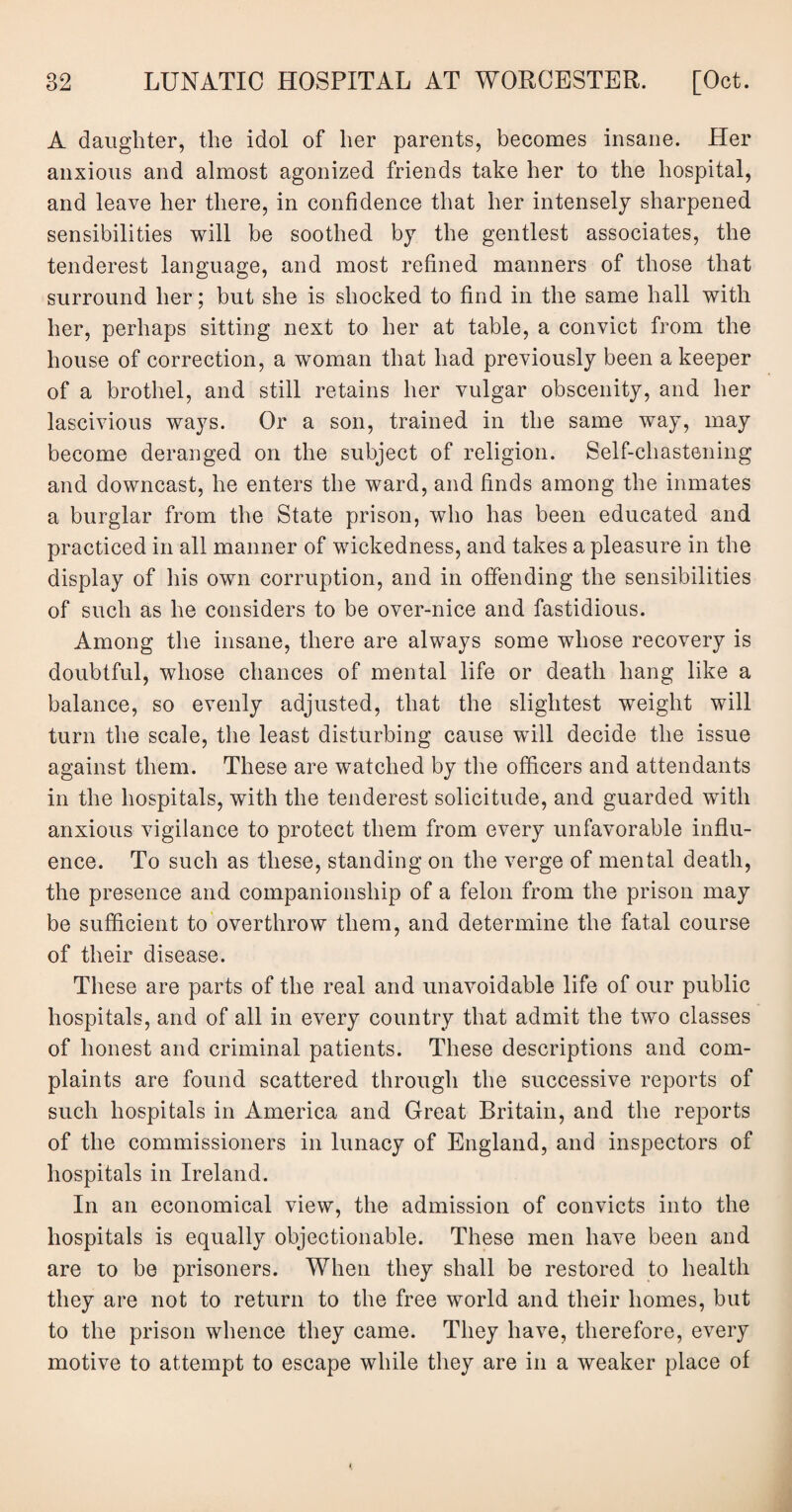 A daughter, the idol of her parents, becomes insane. Her anxious and almost agonized friends take her to the hospital, and leave her there, in confidence that her intensely sharpened sensibilities will be soothed by the gentlest associates, the tenderest language, and most refined manners of those that surround her; but she is shocked to find in the same hall with her, perhaps sitting next to her at table, a convict from the house of correction, a woman that had previously been a keeper of a brothel, and still retains her vulgar obscenity, and her lascivious ways. Or a son, trained in the same way, may become deranged on the subject of religion. Self-chastening and downcast, he enters the ward, and finds among the inmates a burglar from the State prison, who has been educated and practiced in all manner of wickedness, and takes a pleasure in the display of his own corruption, and in offending the sensibilities of such as he considers to be over-nice and fastidious. Among the insane, there are always some whose recovery is doubtful, whose chances of mental life or death hang like a balance, so evenly adjusted, that the slightest weight will turn the scale, the least disturbing cause will decide the issue against them. These are watched by the officers and attendants in the hospitals, with the tenderest solicitude, and guarded with anxious vigilance to protect them from every unfavorable influ¬ ence. To such as these, standing on the verge of mental death, the presence and companionship of a felon from the prison may be sufficient to overthrow them, and determine the fatal course of their disease. These are parts of the real and unavoidable life of our public hospitals, and of all in every country that admit the two classes of honest and criminal patients. These descriptions and com¬ plaints are found scattered through the successive reports of such hospitals in America and Great Britain, and the reports of the commissioners in lunacy of England, and inspectors of hospitals in Ireland. In an economical view, the admission of convicts into the hospitals is equally objectionable. These men have been and are to be prisoners. When they shall be restored to health they are not to return to the free world and their homes, but to the prison whence they came. They have, therefore, every motive to attempt to escape while they are in a weaker place of