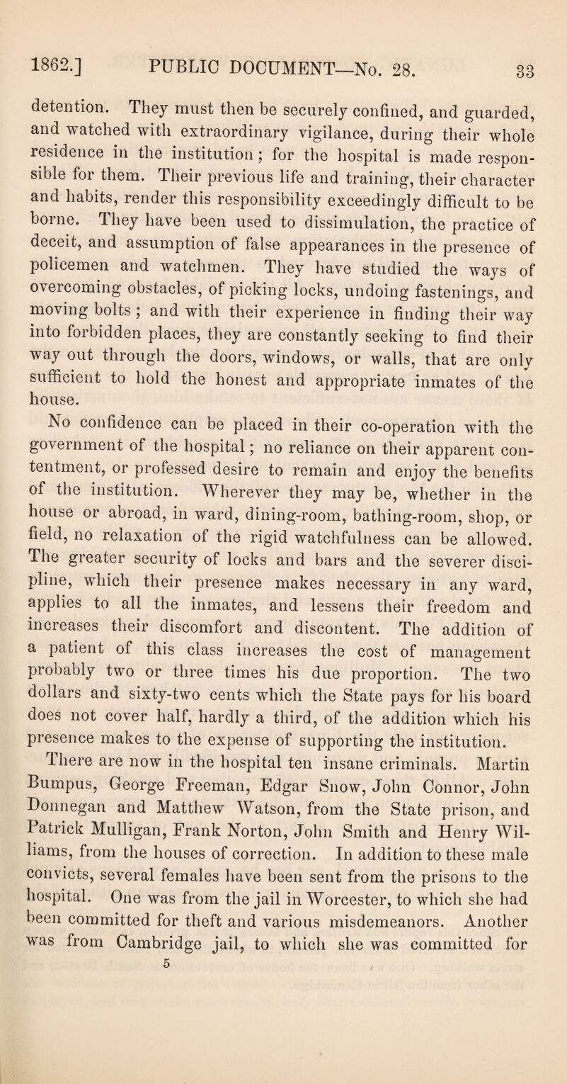 detention. They must then be securely confined, and guarded, and watched with extraordinary vigilance, during their whole residence in the institution; for the hospital is made respon¬ sible for them. Their previous life and training, their character and habits, render this responsibility exceedingly difficult to be borne. They have been used to dissimulation, the practice of deceit, and assumption of false appearances in the presence of policemen and watchmen. They have studied the ways of overcoming obstacles, of picking locks, undoing fastenings, and moving bolts j and with their experience in finding their way into forbidden places, they are constantly seeking to find their way out through the doors, windows, or walls, that are only sufficient to hold the honest and appropriate inmates of the house. No confidence can be placed in their co-operation with the government of the hospital; no reliance on their apparent con¬ tentment, or professed desire to remain and enjoy the benefits of the institution. Wherever they may be, whether in the house or abroad, in ward, dining-room, bathing-room, shop, or field, no relaxation of the rigid watchfulness can be allowed. The greater security of locks and bars and the severer disci¬ pline, which their presence makes necessary in any ward, applies to all the inmates, and lessens their freedom and increases their discomfort and discontent. The addition of a patient of this class increases the cost of management probably two or three times his due proportion. The two dollars and sixty-two cents which the State pays for his board does not cover half, hardly a third, of the addition which his presence makes to the expense of supporting the institution. There are now in the hospital ten insane criminals. Martin Bumpus, George Freeman, Edgar Snow, John Connor, John Donnegan and Matthew Watson, from the State prison, and Patrick Mulligan, Frank Norton, John Smith and Henry Wil¬ liams, from the houses of correction. In addition to these male convicts, several females have been sent from the prisons to the hospital. One was from the jail in Worcester, to which she had been committed for theft and various misdemeanors. Another was from Cambridge jail, to which she was committed for